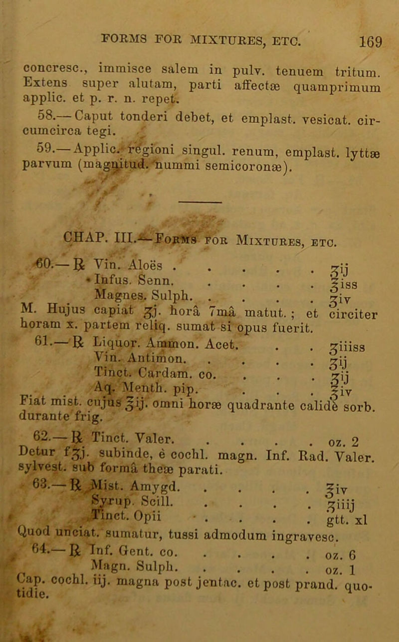 concresc., immisce salem in pulv. tenuem tritum. Extens super alutam, parti affectse quamprimum applic. et p. r. n. repet. 58. Caput toncieri debet, et emplast. vesicat. cir- cumcirca tegi. 59. —Applic.-’ f^gioni singul. renum, emplast. lyttse parvum (mag^tud.'liummi semicoronee). CHAP. FOR Mixtures, etc. ^0.— Vin. Aloes ..... • Infus. Senn. .... Magnes. Sulph M. Hujus capiat bora 7ma matut. ; et horam x. partem reljq. sumat si opus fuerit. 61.— B Liquor. Ammon. Acet. Vin. Antinion. .... Tinct. Cardam. co. . . Aq. Mentli. pip. Fiat mist, cujus^ij, omni horse quadrante calidb sorb durante frig. ^iss ^iv circiter ^iiiss •5'j :iv 62—B Tinct. Valer 2 Detur f^j. subinde, e cochl. magn. Inf. Rad. Valer. sylvest. sub forma these parati. 6-3.— B^Iist. Amygd ?iv Syrup. Scill .rinct. Opii -. . . , Jtt. xl Quod uriciat. sumatur, tussi admodum ingravesc. —R Grent. co. . . . . oz 6 Magn. Sulph. . . . .’ oz.' 1 Cap. cochl. uj. magna post jentac. etpost prand. quo-