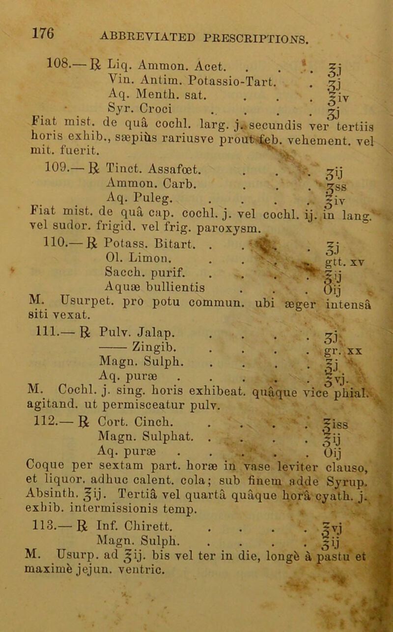 168.— R Liq. Ammon. Acet. , , *. ?] Vin. Antim. Potassio-Tart. . 'zj Aq. Month, sat. . . . '?iv ■ . Croci ... . . 3j Fiat mist, do qua cochl. larg. j..secundis ver tertiis horis exhib., saepiils rariusve proufr^b. vehement, vel mit. fuerit. 109-— R Tinct. Assafcet. . . V. Ammon. Garb. . . . :^ss Aq. Puleg |iv Fiat mist, de qua cap. cochl. j. vel cochl. ij. in lano-. vel sudor, frigid, vel frig, paroxysm. 110.— R Potass. Bitart. . . ' 01. Limon. . . - / gtt. xv Sacch. purif. . , . Aquae bullientis . . . oij ^ M. Usurpet. pro potu commun. ubi mger iutensa siti vexat. 111.— R Pulv. Jalap. Zingib. gr. XX S'o- Magn. Sulph. Aq. purae • M.^ Cochl. j. sing, horis exhibeat. quaque vice phial.'; agitand. ut permisceatur pulv. 112. — R Cort. Cinch. . . . ?iss Magn. Sulphat. . . . • Aq. purae . ... .Oij Coque per sextam part, horae in vase leviter clause, et liquor, adhuc calent. cola; sub finem ac^de Syrup, Absinth, ^ij. Tertia vel quarta quaque hora cyalh. j. exhib. intermissionis temp. 113. — R Inf. Chirett. .... ±vj Magn. Sulph ~ij M. Usurp, ad ^ij. bis vel ter in die, longh a pastu et maxime jejun. veutric.