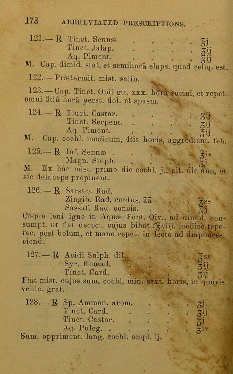 121. — U Tinct. Sennae . . . . Tinct. Jalap. .... ^ij Aq. Piment. .... M. Cap. dimid. stat. et semihora elaps. quod reliq. est. 122. — Praetermit. mist, salin. 123- Cap. Tinct. Opii gtt. xxx. hdt^-eomni, et repet. Omni 3tia bora perst. dol. et spasm. ^ ' h 124. — g; Tinct. Castor. .... Tinct. Sei’pent. . . . • ^ij Aq. Piment. . . . . M. Cap. cochl. modicum, 4tis horis, aggi^dient. feb. 125. — R Inf. Sennae . . Jiy ^Magn. Sulph. . . ^ M. Ex hac mist, prime die cochl. j.,>-alt. die'auo, et sic deinceps propinent. 126. — R Sarsap. Kad. Zingib. Rad. contus. aa . ■. ^ss Sassaf. Rad. concis. . . . Coque leni igne in Aquae Font. Oiv., ad dimid. con- sumpt. ut fiat decoct, cujus bibat f^viij. modicfe.tepe- fac. post bolum, et mane repet. in lecto ad diaph^es. ciend. 127.- 5ss ■ R Acidi Sulph. dil^ . . Syr. Rhcead. '. . . • Tinct. Card. . ' . . . Fiat mist, cujus sum. cochl. min. 'S'ext. horis, in quovis vehic. grat. 128.— R Sp. Ammon, arom. Tinct. Card. Tinct. Castor. Aq. Puleg. . Sum. oppriment. lang. cochl. ampl. ij. .5.1 ,5;1