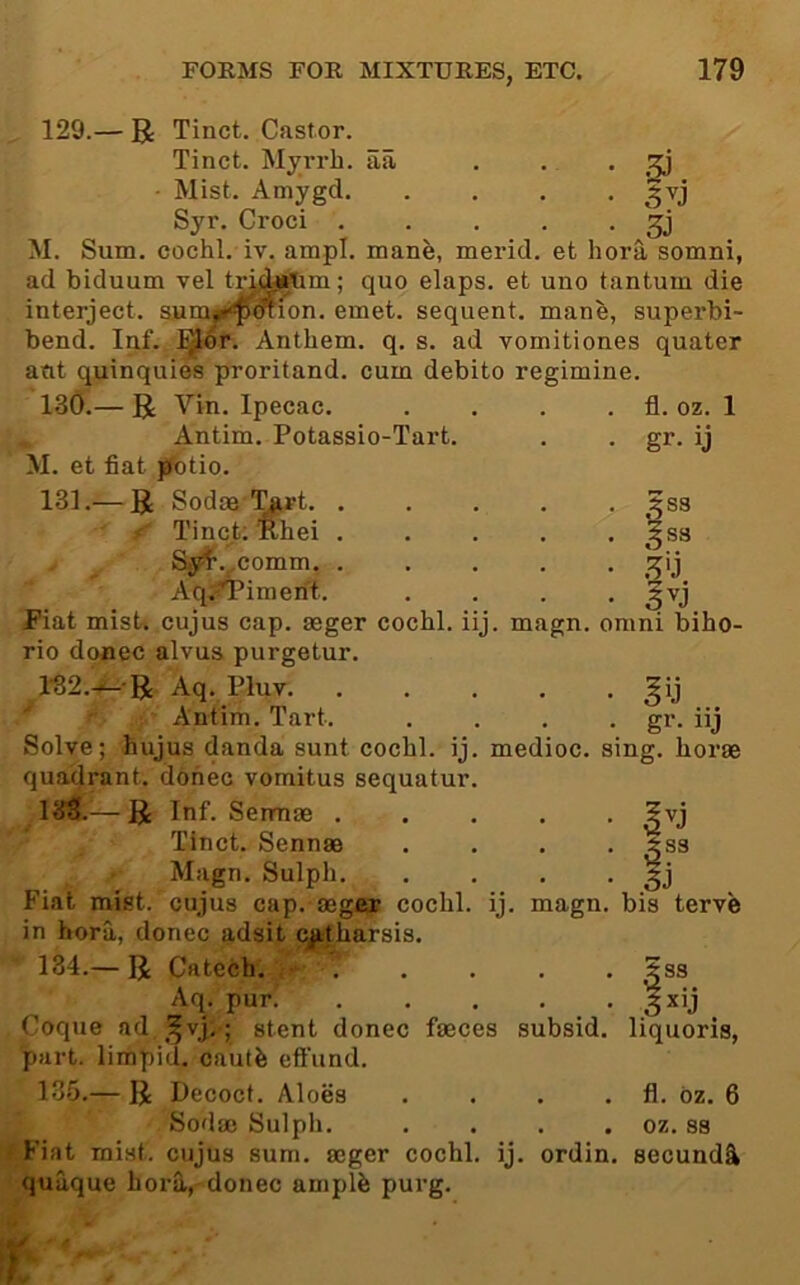 129.— R Tinct. Castor. Tinct. Myrrh, aa . . . ^ ■ Mist. Amygd. .... Syr. Croci . . . . • M. Sum. cochl. iv. ampl. mane, merid. et hora somni, ad biduum vel tri^rtim; quo elaps. et uno tantum die interject, sum^^^i^^ion. emet. sequent, mane, superbi- bend. Inf. J^^r. Anthem, q. s. ad vomitiones quater atit quinquies proritand. cum debito regimine. 130. — R Vin. Ipecac. , Antim. Potassio-Tart. M. et fiat pbtio. 131. — R Sodoe '^rt. . X' Tinc^t; Rhei . . Sy^.^comm. . Aq;^imerit. Fiat misU cujus cap. seger cochl. iij. magn. omiu biho rio donee alvus purgetur. l-32.-i- R Aq. Pluv. . Antim. Tart. Solve; hujus danda sunt cochl. ij. medioc. quadrant, donee vomitus sequatur 133.— R Inf. Serniae . Tinct. Sennas Magn. Sulph. Fiat mist, cujus cap. aeger cochl. ij. magn in hora, donee adsit cjitharsis. fl. oz. gr. ij I S3 5 S3 k'j • • gr- iij sing, horae • |j . bis terve 134. — R Catcch. 5ss Aq. pur. . . . . . ^xij Coque ad,,^vj;; stent donee faeces subsid. liquoris, part, limpid, cautb eft'und. 135. — R Decoct. Aloes . . . . fl. bz. 6 Sodas Sulpli. . . . . oz. S3 Fiat mist, cujus sum. aeger cochl. ij. ordin. secund^ quaque hora, donee amplb purg.