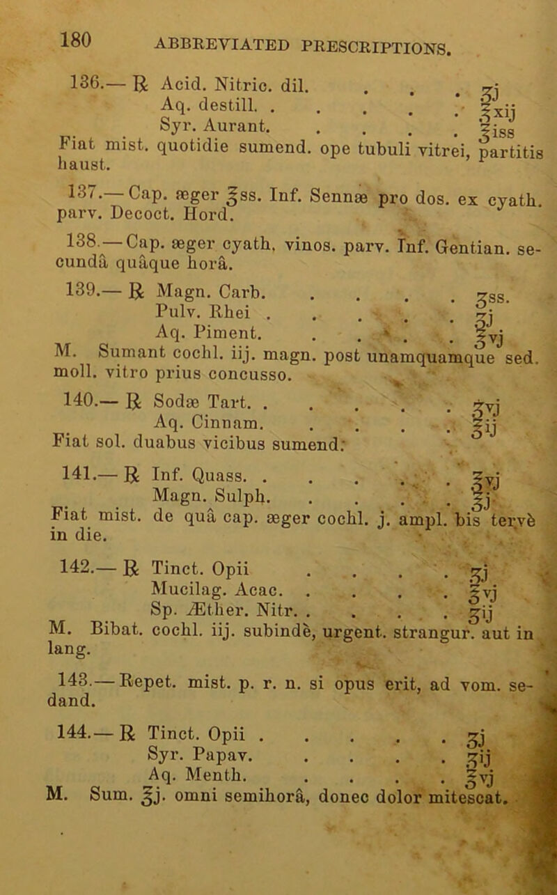 136. — R Acid. Nitric, dil. , Aq. destill. . . . : fiij Syr. Aurant Fiat mist, quotidie sumend. ope tubuli vitrei, partitis liaust. 137. — Cap. aeger ^ss. Inf. Sennae pro dos. ex cyath parv. Decoct. Hord. 138. —Cap. aeger cyath. vinos, parv. Inf. Gentian, se- cunda quaque hora. 139. — R Magn. Carb. . . . ^ss Pulv. Rhei . . . . ’ Aq. Piment. . . * . , ^yj Sumant cochl. iij. magn. post unamquamque sed. M. 5D moll, vitro prius concusso. 140. — U Sodas Tart. . Aq. Cinnam. Fiat sol. duabus vicibus sumend; 141. — R Inf. Quass. . . .... ?yi Magn. Sulph. . . ... ^j. Flat mist, de qua cap. geger cochl. j. ampl. bis tervh in die. 142. — R Tinct. Opii . . . . Mucilag. Acac 5vj ' Sp. .(Ether. Nitr. . . . . ^ij M. Bibat. cochl. iij. subinde, urgent, strangur. aut in lang. 143. — Repet. mist. p. r. n. si opus erit, ad vom. se- dand. 144. — R Tinct. Opii 33 Syr. Papav. .... ;^ij Aq. Menth. .... ^vj M. Sum. ^j. Omni semihorS,, donee dolor mitescat.