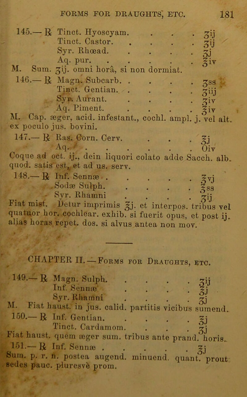 145. — R Tinct. Hyoscyam. , Tinct. Castor. Syr. Rhoead. Aq. pur M. Sum. ^ij. Omni hora, si non dormiat. 146. — R Magtt! Subcarb. . Tiact. Gentian. , • • • Syfc Autant. Aq. Piment. M. Cap. geger, acid, infestant., cocbl. ampl. j ex poculo jus. bovini. 147. — R Ras. Corn. Cerv. Aq. / ... . . . Coque ad oct. ij., dein liquori colato adde Sacch. alb. quod, satis est,^ et ad us. serv. 148. — R Inf. Sennae- gvj , .Sodse Sulpb. .... ?ss - Syr. Rhamni .... *^ij Fiat mist. Petur imprimis Jj. et interpos. tribus vel quatuor hor. cochlear, exhib. si fuerit opus, et post ij. alias boras repet. dos. si alvus antea non mov. Hi §iv 3S3 ^ ^iv §iy . vel alt. oJ Oiv CHAPTER II. —Forms for Draughts, etc. 149.— R Magn. Sulph. Inf. Sennas' Syr. Rliamni M. Fiat haust. in jus. calid 160. — R Inf. Gentian. Tinct. Cardamom. . , • Fiat haust. quern mger sum. tribus ante prand. horis., 161. — R Inf. Sennae . . . , • ^j Sum. p, r. n. postea augend, minuend, quant, prout sedes pauc. plurcsvh prom. • . . gj partitis vicibus surnend. • o.i .5j