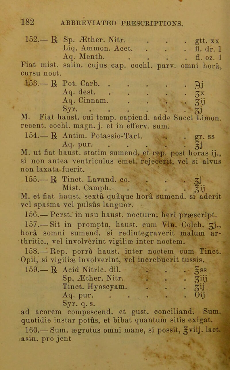 152.— R Sp. jEther. Nitr. . , . gtt. xx Liq. Ammon. Acet. . . . fl. dr. 1 Aq. Month. . . . . fl. oz. 1 Fiat mist, salin. cujus cap. cochl. parv. omni bora, cursu noct. — R Pot. Garb Aq. dest ^x Aq. Cinnam. . . . • ^ij Syr ; • . gj M. Fiat liaust. cui temp, capiend. adde Sued Limon. recent, cochl. magn. j. et in efl’erv. sum. 154. — R Antim. Potassio-Tart. . gr. ss Aq- pur. M. ut fiat haust. statim sumend..,et r&p. post boras ij., si non antea ventriculus emet. rejecfei^^t, vel si alvus non laxata-fuerit. 155. — R Tinct. Lavand. co. . * • Mist. Camph. . . . . gij M. et fiat haust. sexta quaque bora sumend. si aderit vel spasma vel pulsus languor. . ■ 156. — Perst.' in usu haust. nocturn. heri prsescript. 157. — Sit in promptu, haust. cum Vin. Colch. gj., bora somni sumend. si redintegraverit malum ar- thritic., vel involverint vigilise inter noctem, 158. —^Eep. porr5 haust. inter noctem cum Tinct. Opii, si vigilise involverint, vel increbuerit tussis. 159.— R Acid Nitric, dil. . . . 5ss Sp. .lEther. Nitr. • 3']\i Tinct. Hyoscyam. • • • Aq. pur. . Oij Syr. q. s. ad acorem compescend. et gust, conciliand. Sum. quotidie instar potfls, et bibat quantum sitis exigat. 160.— Sum. segrotus omni mane, si possit, ^viij. lact.* asin. projent . ^ i 4