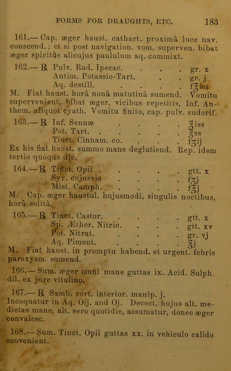 gr. X gr. j . Vomitu 161. — Cap. *ger haust. cathart> proxima luce nav. conscend.; et si post navigation, vom. superven. bibat seger spiritiis alicujus paululum aq. commixt. 162. — R Pulv. Rad. Ipecac. Antim. Potassio-Tart. Aq. destill. .... M. Fiat haust. bora nona matutina sumend. supervenient, bibat oeger, vicibus repetitis, Inf. An-^ them, afiquot cyath. Vomitu finito, cap. pulv. sudorif. 163. — R Inf. Sennoe Pot. Tart Tinct. Cinnam. co. Ex his fiat haust. summo mane deglutiend. tertio quoque d^e. . 164. — R Ti^ct. Opii .... Syr. cujusvis Mist. Camph. M. Cap. seger haustul. hujusmodi, singulis noctibus hora solita., 165. — R Tinct. Castor gtt. x .(Ether. Nitric. . . . gtt. xv Pot. Nitrat. .... gr. vj Aq. Piment. . . . • M. Fiat haust. in promptu habend. et urgent, febris paroxysm, sumend. 166. — Sum. aeger omtii mane guttas ix. Acid. Sulph. dil. ex jure vitulino. 167. — R Samb. cort. interior, manip. j. Incoquatur in Aq. Oij. and Oj. Decoct, hujus alt. me- dietas mane, alt. sero quotidie, assumatur, donee aeger convalesc. 168. — Sum. Tinct. Opii guttas xx. in vehiculo calido convenient.