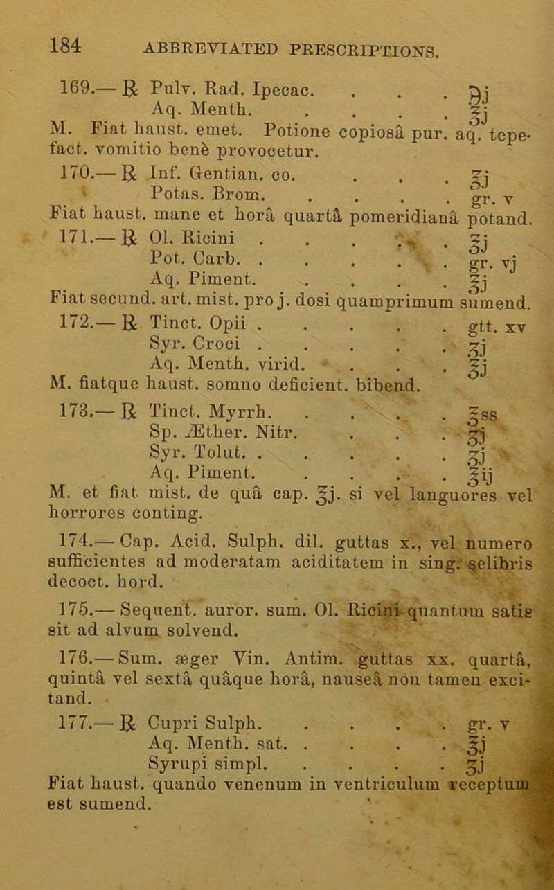 169.— R Pulv. Rad. Ipecac. . . . '^i Aq. Menth. . . . • M. Fiat haust. emet. Potione copiosa pur. aq. tepe- fact, vomitio benfe provocetur. 170.— U Inf. Gentian, co. ... Potas. Rrom. .... ^ Fiat haust. mane et bora quarts, pomeridianS potand. Ej gr. 171. — U 01. Ricini . . . Pot. Garb. .... Aq. Piment. . . . • Fiat secund. art. mist, pro j. dosi quamprimum sumend. 172. — U Tinct. Opii gtt. xv Syr. Croci Aq. Menth. virid. . . • M. fiatque haust. somno deficient, bibend. 173.— R Tinct. Myrrh. . . ' . . ?ss Sp. iEther. Nitr. . . .1^ Syr. Tolut ^ Aq. Piment. . . . . M. et fiat mist, de qua cap. si vel languores vel horrores conting. 174.— Cap. Acid. Sulph. dil. guttas x., vel numero sufficientes ad moderatam aciditatem in sing, ^elibris decoct, hord. 175. — Sequent, auror. sum. 01. Ricinh quantum satis sit ad alvum. solvend. 176. — Sum. aeger Vin. Antim. guttas xx. quarts, quinta vel sexta quaque bora, nausea non tamen exci- tand. 'J 177. — R Cupri Sulph gi'* v J Aq. Menth. sat. . . . . ^ Syrupi simpl Fiat haust. quando venenum in ventriculum receptuu^H est sumend.