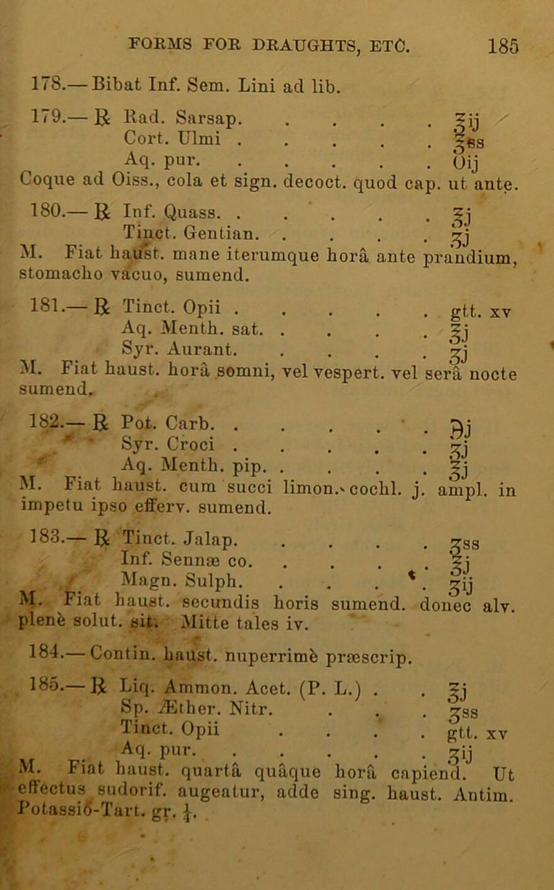 178. — Bibat Inf. Sem. Lini ad lib. 179. — U Rad. Sarsap. . . . . ?ij Cort. Ulmi ..... fq- pur Oij Coque ad Oiss., cola et sign, decoct, quod cap. ut ante. 180. — Inf. Quass. . . ’ . . • Tinct. Gentian. . . . • '^3 M. Fiat hadst. mane iterumque bora ante prandium, stomacbo vacuo, sumend. 181. 3: Tinct. Opii ..... gtt. xv Aq. Menth. sat Syr. Aurant. . . . • M. Fiat baust. bora somni, vel vespert. vel sera nocte sumend. 182. — g Pot. Garb. . . . . ' . 'fti ■ Syr. Croci - Aq. Mentb. pip. . . . • '?j M. Fiat baust. cum succi limon.'cocbl. j. ampl. in impefu ipso efferv. sumend. 183. — g; Tinct. Jalap tss Inf. Sennae co. . . . • f Magn. Sulpb. . , • * • 50 M. Fiat baust. secundis boris sumend. donee alv. plenfe solut. sit; Mitte tales iv. 184-—Contin. baust. nuperrimb praescrip. 185.— Liq. Ammon. Acet. (P. L.) . Sp. iEtber. Nitr. Tinct. Opii Aq. pur. . . . . ■ M. Fiat baust. quarta quaque bora capiend. Ut effectus sudorif. augeatur, adde sing, baust. Antim. Potassifi-Tart. gr. SJ ^33 gtt. XV .50