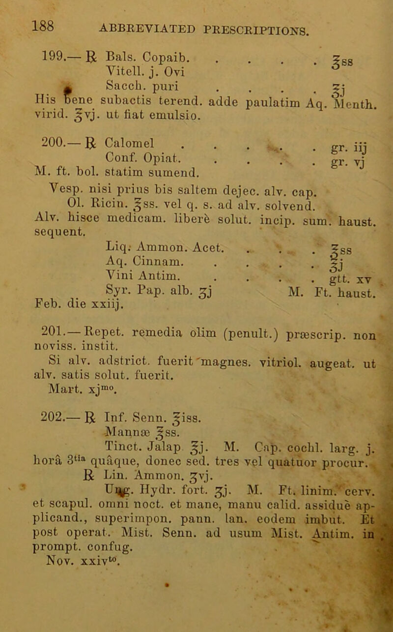 199.— U Bals. Copaib. .... ?bs Vitell. j. Ovi fSacch. puri , . . • 5j ene subactis terend. adde paulatim Aq. Menth. virid. ^vj. ut iiat emulsio. 200.— 51: Calomel Conf. Opiat. M. ft. bol. statim sumend. gr- iij gr. vj Vesp. nisi prius bis saltern dejec. alv. cap. 01. Ricin. ^ss. vel q. s. ad alv. solvend. Alv. bisce medicam, liberb solut. incip. sum. baust. sequent. Liq; Ammon. Acet. Aq. Cinnam. Vini Antim. Syr. Pap. alb. Feb. die xxiij. . gtt. XV M. Ft. baust. 201. — Repet. remedia olim (penult.) prmscrip. non noviss. instit. Si alv. adstrict. fuerit'magnes. vitriol, augeat. ut alv. satis solut. fuerit. Mart. xj™. 202. — R Inf. Senn. ^iss. Mannae ,^ss. Tinct. Jalap ^j. M. Cap. cocbl. larg. j. bora 3““ quaque, donee sed. tres vql quatuor procur.,^ R Lin. Ammon, ^vj. Ui^. Hydr. fort. ^j. M. Ft. linim. cerv. et sc.apul. Omni noct. et mane, manu calid. assidue ap- plicand., superimpon. pann. Ian. eodem irabut. Et post operat. Mist. Senn. ad usum Mist. Antim. in prompt, confug.  Nov. xxiv‘°.