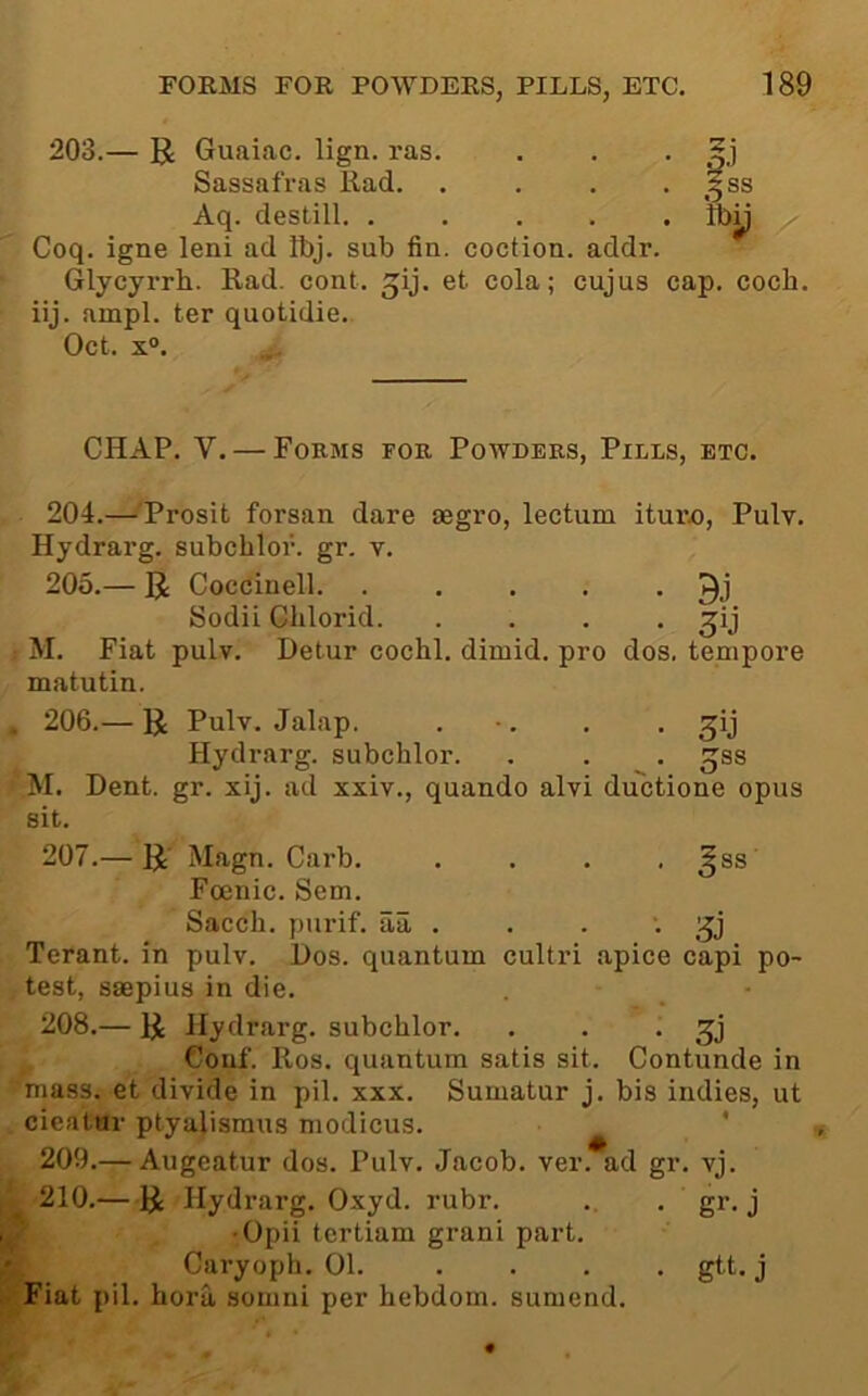 203.— U Guaiac. lign. ras. . . . Sassafras Had. . . . • ss Aq. destill. ..... Iby Coq. igne leni ad Ibj. sub fin. coction. addr. Glycyrrh. Rad. cont. jij. et cola; cujus cap. coch. iij. ampl. ter quotidie. Oct. x°. CHAP. V. — Forms for Powders, Pills, etc. 204. —^'Prosit forsan dare segro, lectum ituro, Pulv. Hydrarg. subchlor. gr. v. 205. — R Coccinell. . . . . • Sodii Chlorid. .... ; M. Fiat pulv. Detur cochl. dimid. pro dos. tempore matutin. * 206.— R Pulv. Jalap. . •. . • S’j Hydrarg. subchlor. . . . gss M. Dent. gr. xij. ad xxiv., quando alvi du'ctione opus sit. 207. — R Magn. Garb. .... ^ss Foenic. Sem. Sacch. purif. aa. . . . •. Terant. in pulv. Dos. quantum cultri apice capi po- test, ssepius in die. 208. — R Hydrarg. subchlor. . . • Couf. Ros. quantum satis sit. Contunde in mass, et divide in pil. xxx. Sumatur j. bis indies, ut cieatar ptyalismus modicus. ' 209. — Augeatur dos. Pulv. Jacob, ver. ad gr. vj. 210. —R Hydrarg. Oxyd. rubr. . . gr. j •Opii tertiam grani part. ’ Caryoph. 01. .... gtt. j Fiat pil. hora somni per hebdom. sumend.