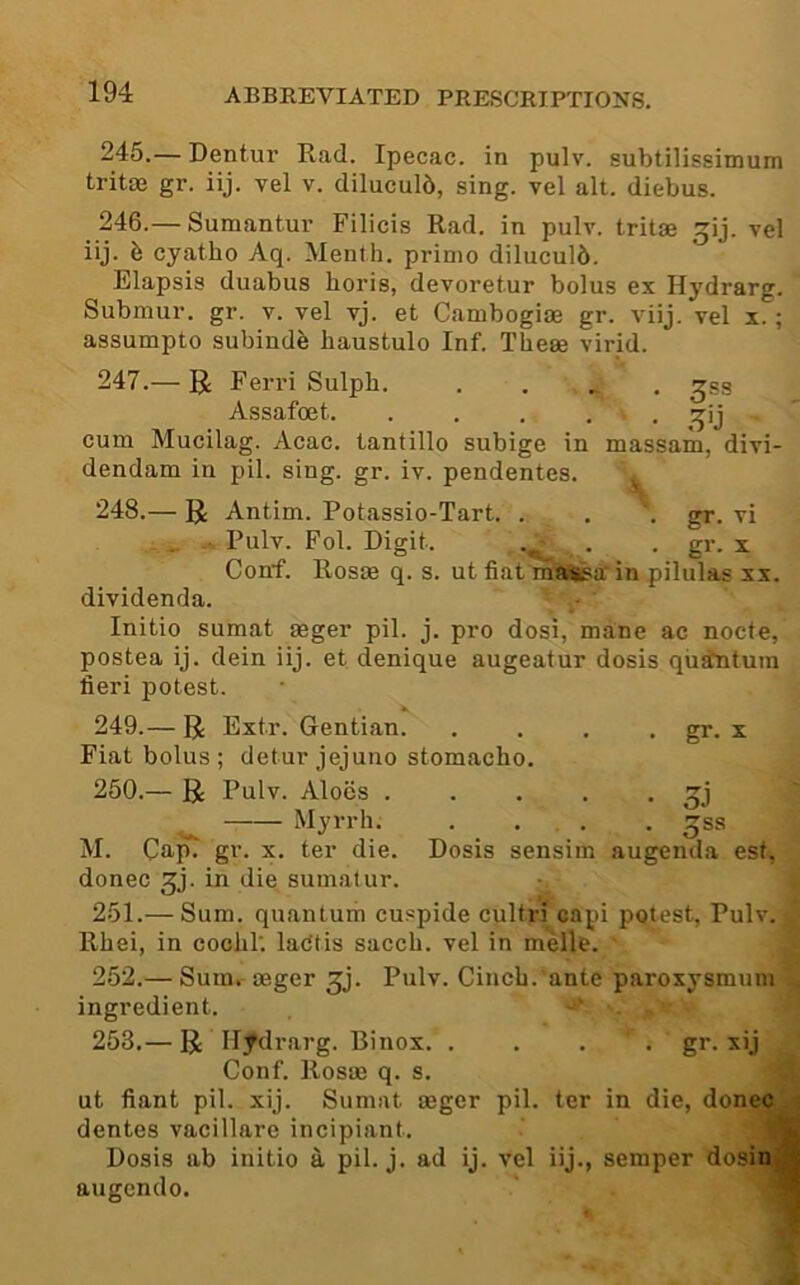 245. — Dentur Rad. Ipecac, in pulv. subtilissimum tritae gr. iij. vel v. diluculb, sing, vel alt. diebus. 246. — Sumantur Filicis Rad. in pulv. tritse ^ij. vel iij. h cyatho Aq. Menth. prime diluculb. Elapsis duabus horis, devoretur bolus ex Hydrarg. Submur. gr. v. vel vj. et Cambogiae gr. viij. vel x.; assumpto subindb haustulo Inf. These virid. 247. — U Ferri Sulph. ..... ^ss Assafoet • ^’j ~ cum Mucilag. Acac. tantillo subige in massam, divi- dendam in pil. sing. gr. iv. pendentes. 248.— R Antim. Potassio-Tart. . . . gr. vi Pulv. Fol. Digit. . . gr. x Conf. Rosae q. s. ut fiat mais^a’ in pilulas xx. dividenda. Initio sumat aeger pil. j. pro dosi, mane ac nocte, postea ij. dein iij. et denique augeatur dosis qiistntum fieri potest. 249. — R Extr. Gentian. . . . . gr. x Fiat bolus; detur jejuno stomacho. 250. — R Pulv. Aloes ^j Myrrh. .... ^ss M. Cap. gr. x. ter die. Dosis sensim augenda est, donee gj. in die sumat ur. 251. — Sum. quantum cuspide cultri capi potest, Pulv. ^ Rhei, in coohT. ladtis sacch. vel in melle. 252. — Sum. aeger ^j. Pulv. Cinch, ante paroxysmum ingredient. ’ . 253. — R Hydrarg. Binox. .... gr. xij Conf. Rosae q. s. ut fiant pil. xij. Sumat aeger pil. ter in die, doneej dentes vacillare incipiant. M Dosis ab initio a pil. j. ad ij. vel iij., semper dosinjB augendo. V