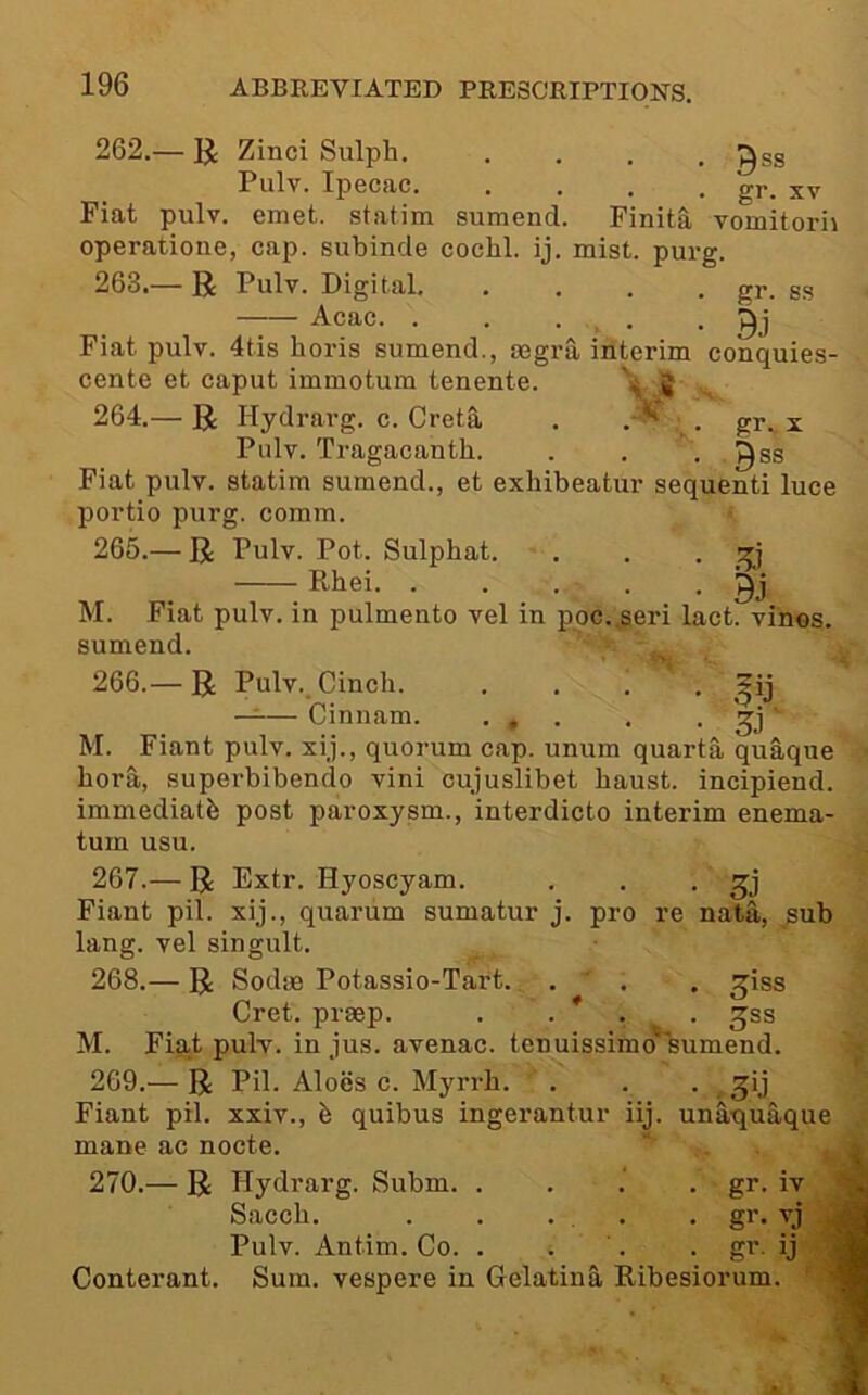 262. — U Zinci Sulph. .... ^ss Pulv. Ipecac. .... gr. xv Fiat pulv. emet. statim sumend. Finita vomitorii operatione, cap. subinde cochl. ij. mist. purg. 263. — R Pulv. Digital gr. gg Acac. . . ... • 9j Fiat pulv. 4tis horis sumend., mgra iilterim conquies- cente et caput immotum tenente. ^ .J 264. — R Hydrarg. c. Greta . . gr. x Pulv. Tragacanth. . . . .^gg Fiat pulv. statim sumend., et exhibeatur sequenti luce portio purg. comm. ‘ 265. — R Pulv. Pot. Sulphat. . . • ^ M. Fiat pulv. in pulmento vel in ppc.jseri lact. vines, sumend. . .. 266. — R Pulv.. Cinch. —:— Cinnam. • » • M. Fiant pulv. xij., quorum cap. unum quanta quaque 3.1 bora, superbibendo vini cujuslibet haust. incipiend. immediate post paroxysm., interdicto interim enema- turn usu. 267. — R Extr. Hyoscyam. . . • Fiant pil. xij., quarum sumatur j. pro re nata, sub lang. vel singult. 268. — R SodiB Potassio-Tart. . . , giss Cret. prsep. . . * . . ^ss M. Fiat pulv. in jus. avenac. tenuissimo’sumend. 269. — R Pil. Aloes c. Myrrh. . . . ^ ^ij Fiant pil. xxiv., b quibus ingerantur iij. unaquaque mane ac nocte. 270. — R Hydrarg. Subm. . . .‘ . gr. iv Sacch. . . ... . gr. vj ., Pulv. Antim. Co. . . . . gr. ij i Conterant. Sum. vespere in Gelatina Ribesiorum. '