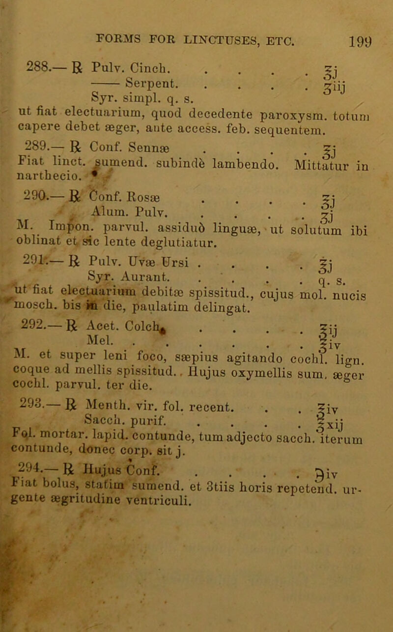 288.— R Pulv. Cinch. Serpent. Syr. sinipl. q. s. ut fiat electuarium, quod decedente paroxysm, toturn capere debet aeger, ante access, feb. sequentem. 289. — R Conf. Sennm . . . • Fiat linct. sumend. subindb lambendo. Mittatur in narthecio. •/ 290. — R feonf. Rosas . . . . ?i Alum. Pulv gj M. Impon. parvul. assidub linguae, ut solutum ibi oblinat et,sic lente deglutiatur. 29P— R Pulv. Uvae Ursi . . . • §j Syr. Aurant. . . . . q. s. _'ut'fiat elecUarium debitae spissitud., cujus mol.'nucis mosch. bis in die, paulatim delingat. 292.— R Acet. Colch^ ... Mel [ M. et super leni foco, saepius agitando cochl. lign. coque ad mellis spissitud., Hujus oxymellis sum, seger cochl. parvul. ter die. — R Menth. vir. fol, recent. . . ?iy Sacch. purif. . . . . ±xij rql. mortar, lapid. contunde, tumadjecto sacch. iterum contunde, donee corp, sit j. 294.— R Hujus Conf. . , , . , 'jiiy Fiat bolus, stafim sumend. et 3tiis horis repetend. ur- gente asgritudine veniriculi.