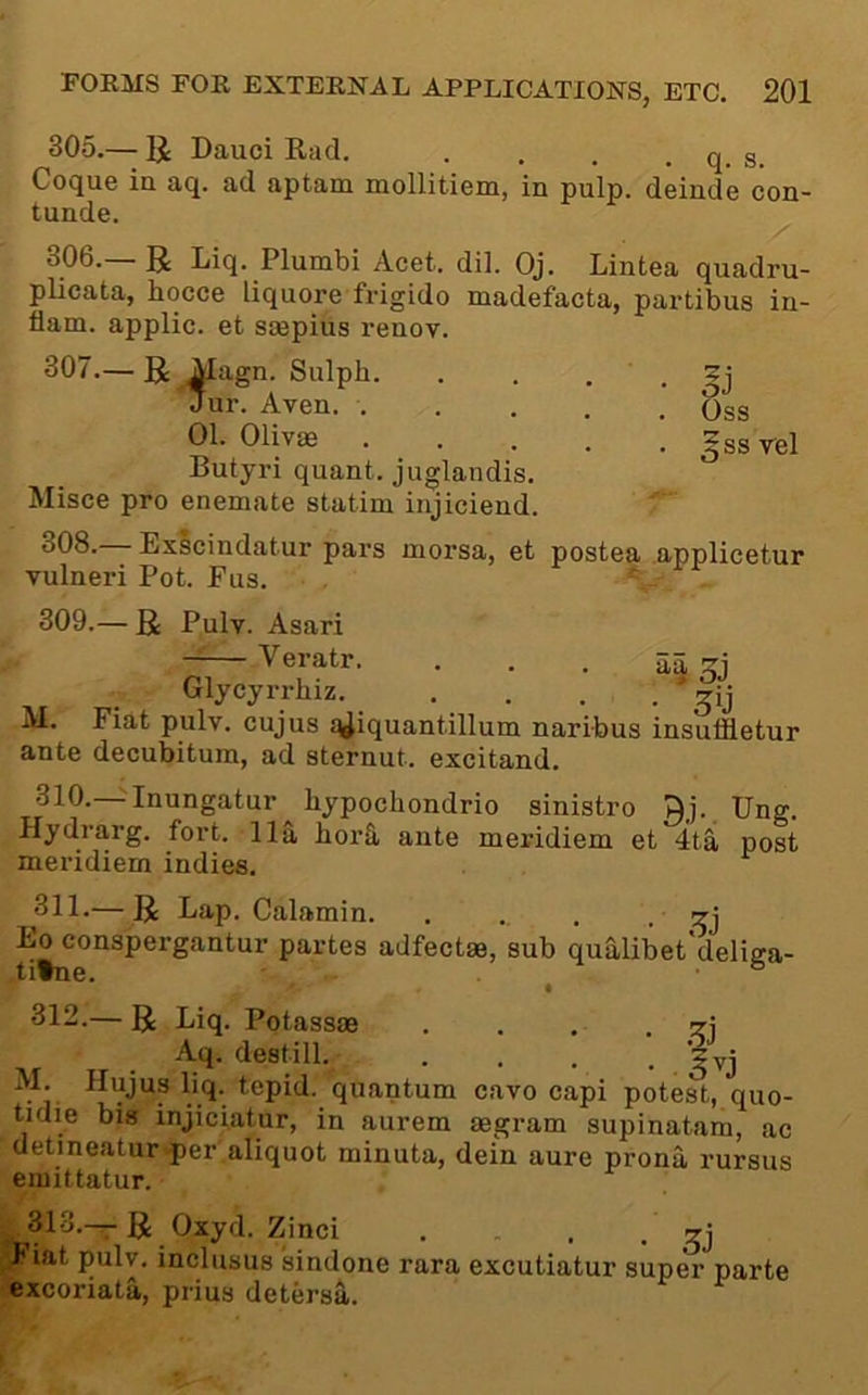 305. — U Dauci Rad. . . . . q. s. Coque in aq. ad aptam mollitiem, in pulp, deinde con- tunde. 306. — R Liq. Plumbi Acet. dil. Oj. Lintea quadru- plicata, hocce liquore frigido madefacta, partibus in- flam. applic. et saepius renov. 307. — Magn. Sulph. . . . . Jur. Aven. ..... Oss 01-Olivas gssrel Butyri quant, juglandis. Misce pro enemate statim injiciend. 308. — Exlcindatur pars morsa, et postea applicetur vulneri Pot. Pus. . 309.— R Pulv. Asari —— Veratr. 3^3 Glycyrrhiz. . . , • o‘j M. Fiat pulv. cujus ;^iquantillum naribus insulfletur ante decubitum, ad sternut. excitand. 310.—^Inungatur bypochondrio sinistro Qj. Ung. Hydrarg. fort. 11a borS, ante meridiem et 4ta post meridiem indies. 311. — R Lap. Calamin. . ., . • Xj Eo conspergantur partes adfectm, sub qualibet deliga- tifne. ■ ° 312. — R Liq. Potasses . . . - A'l-^®®1‘11 ,’gvj . ■ llujus liq. tepid, quantum cavo capi potest, quo- tidie big injiciatur, in aurem aegram supinatam, ac detineatur'fer'aliquot minuta, dein aure prona rursus emittatur. 313.—R Oxyd. Zinci . . . b iat pulv. inclusus sindone rara excutiatur super parte excoriata, prius detersfi,.