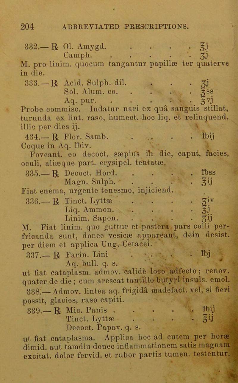 332. — R 01. Amygd. . . . . Camph • M. pro linim. quocum tangantur papillae ter quaterve in die. 333. — R Acid. Sulph. dil. . . . zj Sol. Alum. CO. . . . . 5ss Aq. pur. . . _ . ^ _ ^vj Probe commisc. Indatur nari ex qua sanguis stillat, turunda ox lint, raso, humect, hoc liq. et relin(juend. illic per dies ij. ' 434.— R Flor. Samb. ... . . ibij Coque in Aq. Ibiv. Foveant. co decoct. saepiu'S ih die, caput, facies, oculi, aliaeque part, erysipel. tentatae. 335. — R Decoct. Hord. . . • ■ • i^ss Magn. Sulph. • . . . . §ij Fiat enema, urgente tenesmo, injiciend. 336. — R Tinct. Lyttae .... .:^iv Liq. Ammon §j Linim. Sapon .^ij M. Fiat linim. quo guttur et postera.pars colli per- fricanda sunt, donee vesicae appareant, dein desist, per diem et applica Ung. Cetacei. 337. — R Fai’in. Lini . ■. . . Ibj ^ Aq. bull. q. s. ’ ,, / ut fin.t cataplasm, admov. calidb loco adfecto; renov. quater de die; cum arescat tantillo butyri insuls. emol. 338:—Admov. lintea aq. frigida madefact. vel, si fieri possit, glacies, raso capiti. 339.— R Mic. Panis .... • pij ^ Tinct. Lyttae . . • *50 Decoct. Papav. q. s. ut fiat cataplasma. Applica hoc ad cutem per horae dimid. aut tamdiu donee inflammationem satis magnani excitat. dolor fervid, et rubor partis tumen. testentur.