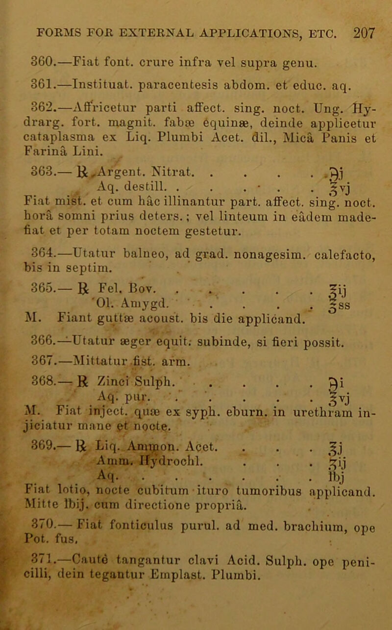 360. —Fiat font, crure infra vel supra genu. 361. —Instituat. paracentesis abdom. et educ. aq. 362. —Aff'ricetur parti affect, sing. noct. Ung. lly- drarg. fort, magnit. fabae ^quinae, deinde applicetur cataplasma ex Liq. Plumbi Acet. dil., Mica Panis et Farina Lini. 363. — li ^Argent. Nitrat. .... Aq. destill. . . . • . • Fiat mist, et cum hac illinantur part, affect, sing. noct. bora somni prius deters.; vel linteum in eadem made- fiat et per totam noctem gestetur. 364. —Utatur balneo, ad grad, nonagesim. calefacto, bis in septim. 365. — U Fel. Bov. . • • • fij '01. Amygd. ' |ss M. Fiant guttae acoust. bis die applicand. 366. —^Utatur aeger equit; subinde, si fieri possit. 367. —Mittatur,fist. arm. 368. — R Zinci Sulph. ■ . . . -9^ Aq; pur. . . . §vj M. Fiat inject, quae ex sypb. eburn. in urethram in- jiciatur mane i^t noote. 369. — R Liq. Am^on. Acet. . . • Amm. Hydrochl. . . . Aq. . . . . . . hjj Fiat lotio, nocte cubitum ■ ituro tumoribus applicand. Mitte Ibij. cum directione propria. 370. — Fiat fonticulus purul. ad med. bracbium, ope Pot. fus. 371.—Cautd tangantur clavi Acid. Sulph. ope peni- cilli, dein tegantur Emplast. Plumbi.