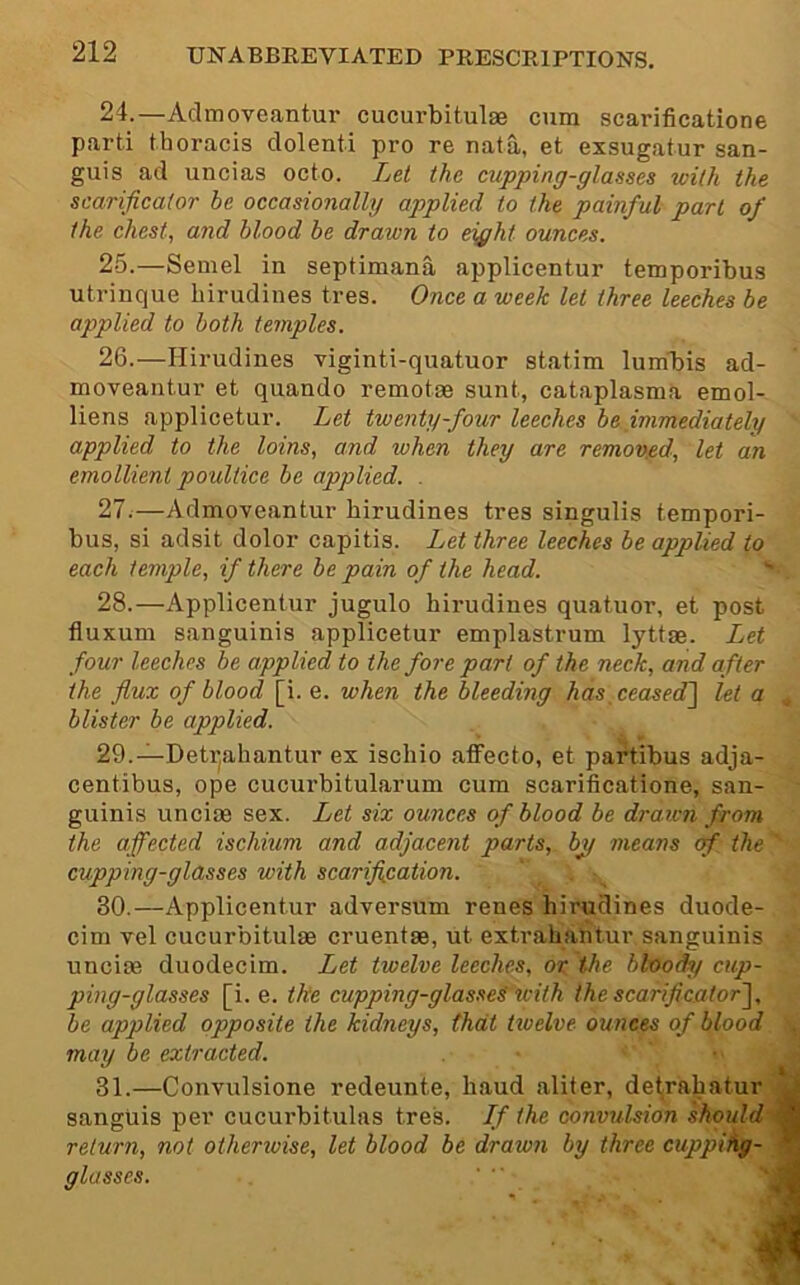 24. —Aclmoveantur cucurbitulse cum scarificatione parti thoracis dolenti pro re nata, et exsugatur san- guis ad uncias octo. Let the cupping-glasses with the scarificator be occasionally applied to the painful part of the chest, and blood be drawn to ei^ht ounces. 25. —Semel in septimana applicentur temporibus utrinque hirudines tres. Once a week let three leeches be applied to both temples. 26. —Hirudines viginti-quatuor statim lum'bis ad- moveantur et quando remotee sunt, cataplasma emol- liens applicetur. Let twenty-four leeches be immediately ' applied to the loins, and when they are remoyed, let an emollient poultice be applied. . 27. —Admoveantur hirudines tres singulis tempori- bus, si adsit dolor capitis. Let three leeches be applied to each temple, if there be pain of the head. 28. —Applicentur jugulo hirudines quatuor, et post fluxum sanguinis applicetur emplastrum lyttae. Ijct four leeches be applied to the fore part of the neck, and after the flux of blood [i. e. when the bleeding haspeasedl let a blister be applied. 29. —Deti^ahantur ex ischio affecto, et partibus adja- centibus, ope cucurbitularum cum scarificatione, san- guinis uncim sex. Let six ounces of blood be drawn from the affected ischium and adjacent parts, bjf means qf the ' cupping-glasses with scarification. 30. —Applicentur adversum renes hirudines duode- cim Tel cucurbitulse cruentse, ut extrahahtur sanguinis • uncim duodecim. Let twelve leeches, or the bloods/ cup- ping-glasses [i. e. tke cupping-glasses with the scarificator'^, be applied opposite the kidneys, that tioelve ounces of blood may be extracted. 31. —Convulsione redeunte, baud aliter, de^rahatur J sanguis per cucurbitulas tres. If the convulsion should return, not otherwise, let blood be drawn by three cuppihg- M glasses.