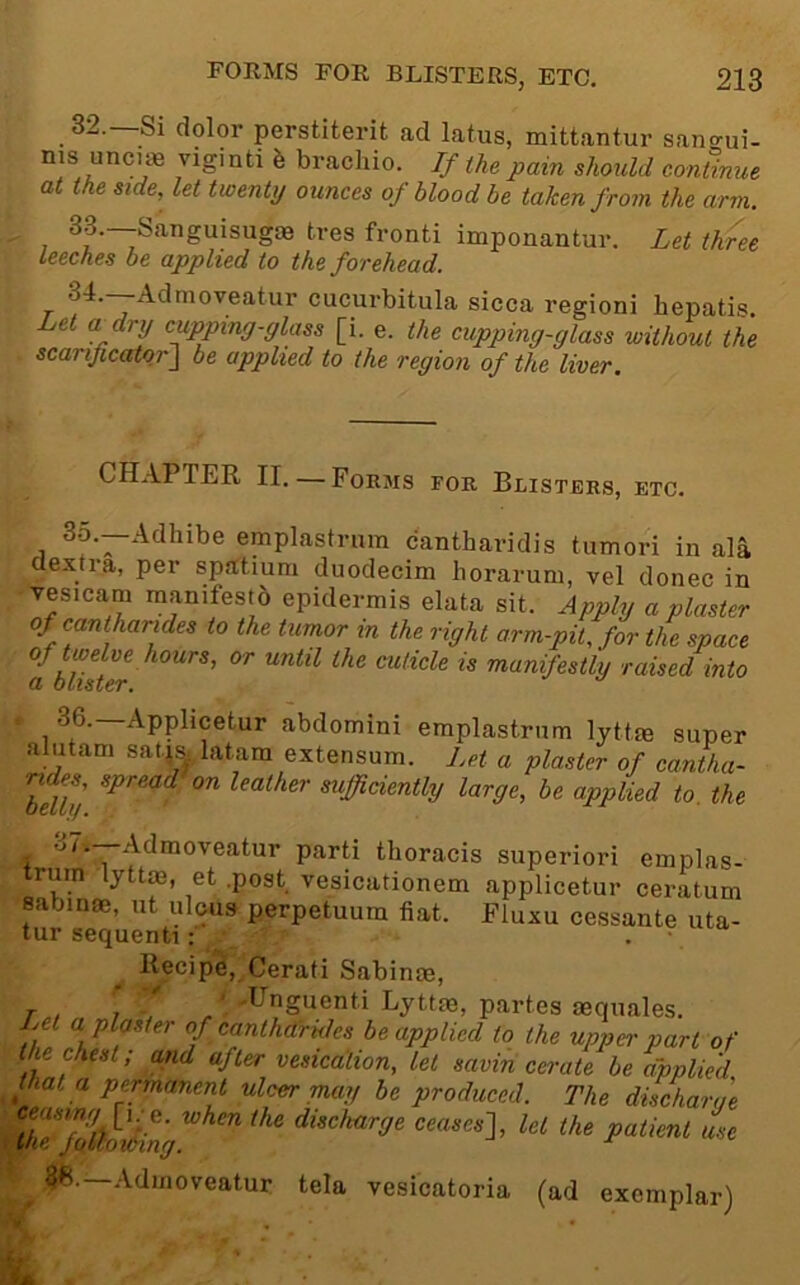 32. —Si dolor perstiterit ad latus, mittantur san^ui- ms unci98 viginti 6 bracliio. If the pain should continue at the side, let twenty ounces of blood he taken from the arm. 33. —Sanguisugas tres fronti imponantur. Let three Leeches be applied to the forehead. T j cucurbitula sicca regioni bepatis. Let a dry cuppmg-ylass [i. e. the cupping-glass without the scarijicator\ be applied to the region of the liver. chapter II.—Forms for Blisters, etc. 35.—Adhibe emplastrura cantharidis tumori in ala dextra, per sp.atium duodecim horarum, vel donee in Tesicam manifesto epidermis elata sit. Apply a plaster of cantharides to the tumor m the right arm-pit, for the space tbulter ^'’ manifestly raised into , 36.—Applicetur abdomini emplastrnm lyttm super alutam sat-js. latam extensum. Let a plaster of cantha- Mly leather sufficiently large, be applied to. the . '^^•“Admoveatur parti thoracis superiori emplas- trum lyttm, et .post vesicationem applicetur ceratum sabinae, ut ulous perpetuum fiat. Fluxu cessante uta- tur sequenti ;■ . • Recipe, Cerati Sabinae, j. 'I ' -Unguenti Lyttae, partes asquales. Let a plaster of canthdrides be applied to the upper part of the chest; and after vesication, let savin ca-ate be applied that a permanent ulcer may he produced. The discharae 7lTf7(^lkng ceases], let the patient L 3f!.—Admoveatur tela vesicatoria (ad exemplar)