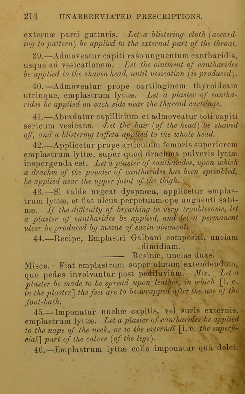 externoe parti gutturis. Lei a blistering cloth [accord~ ing to pattern) be applied to the external part of the throat. 39. —Admoveatur capiti raso unguentum cantharidis, usque ad vesicationem. Let the ointment of cantharides be applied to the shaven head, until vesication [is produced). 40. —Admoveatur prope cartilaginem thyroideam utrinque, emplastrum lyttae. Let a plaster of cantha- rides be applied on each side near the thyroid cartilage. 41. —Abradatur capillitium et admoveatur toti capiti sericum vesicans. Let the hair [of the head) be shaved off, and a blistering taffeta applied to the whole head. 42. —Applicetur prope articulum femoris superiorem emplastrum lyttae, super quod drachma pulveris lyttae . iuspergenda est. Let a plaster of canthdJhidcs, upon which a drachm of the powder of cantharides has been sprinkled, be applied near the upper joint of the thigh. 43. —Si valde urgeat dyspnoea, applicetur emplas- trum lyttae, et fiat ulcus perpetuum ope unguenti sabi- nae. If the difficulty of breathing be very troublesome, let a plaster of cantharides be applied, and let a permanent ulcer be produced by means of savin ointmentl 44. —Recipe, Emplastri Galbani corapositi, unciam dimidiam. Resinae, uncias duas. Misce. Fiat emplastrum super alutam exten'dendum, quo pedes involvantur post pediluvium. Mix. Let a plaster be made to be spread upon leather, in which [i. e. in the plaster'] the feet are to be.wrapped after the use of the ■ foot-bath. 45. —Imponatur nuchae capitis, vel suns externis, - emplastrum lyttae. Let a plaster of canthandes be applied ; to the nape of the neck, or to the external [i. e. ffie superfi-^ dal] part of the calves [of the legs). • j 46. —Emplastrum lyttae collo imponatur qua dolet.J