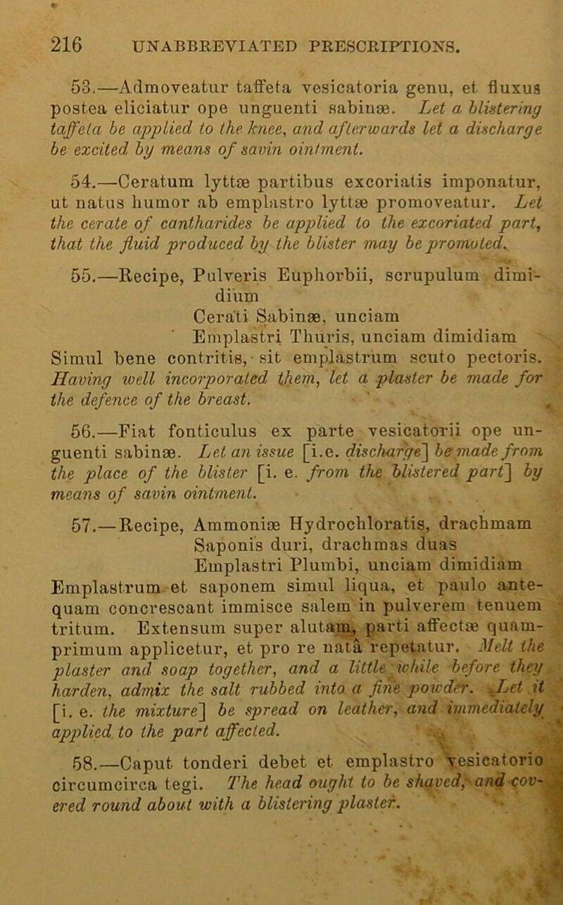 53. —Admoveatur taffeta vesicatoria genu, et fluxus postea eliciatur ope unguenti sabinse. Let a blistering taffeta be applied to the hnee, and afterwards let a discharge be excited by means of savin ointment. 54. —Ceratum lyttae partibus excoriatis imponatur, ut natus humor ab emplastro lyttae promoveatur. Let the cerate of cantharides be applied to the excoriated part, that the fluid produced by the blister may be promoted. 55. —Recipe, Pulveris Eupliorbii, scrupulum dimi- diiun Cerati Sabinae, unciam Emplastri Thuris, unciam dimidiam ■ Simul bene contritis, ■ sit emplastrum scuto pectoris. Having well incorporated them, let a plaster be made for the defence of the breast. ' ^ 56. —Fiat fonticulus ex parte vesicatorii ope un- guenti sabinae. Let an issue [i.e. dischafge~\ bemadefrom the place of the blister [i. e. from the blistered part] by means of savin ointment. 57. —Recipe, Ammonias Hydrochloratis, drachmam Saponis duri, drachmas duas Emplastri Plumbi, unciam dimidiam Emplastrum et saponem simul liqua, et paulo ante- quam concrescant immisce salem in pulverem tenuem ' tritum. Extensum super alutam, parti aff'ectae quam- primum applicetur, et pro re nata repetatur. Melt the plaster and .soap together, and a little to Idle before they harden, admix the salt rubbed into a fiiie powder, ffet it [i. e. the mixture] be spread on leather, and immediately ; applied to the part affected. 58. —Caput tonderi debet et emplastro Tesieatorio circumcirca tegi. The head ought to be shaved'pandpov- ^ ered round about with a blistering plaster.