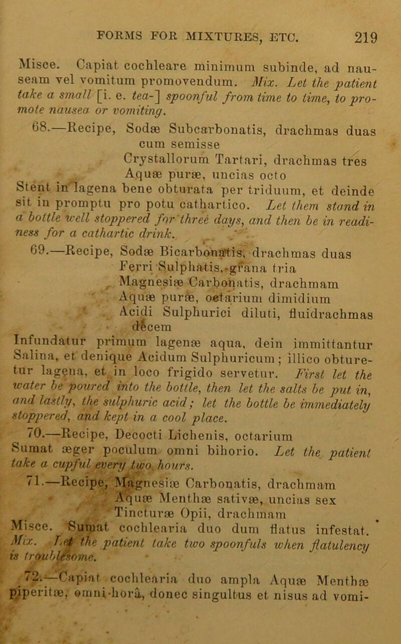 Misce. Capiat cochleare minimum subinde, ad nau- seam vel vomit.um promovendum. Mix. Let the patient take a small [i. e. tea-~\ spoonful from time to time, to pro- mote nausea or vomiting. 68. —Recipe, Sodae Subcarbonatis, drachmas duas cum semisse Crystallorum Tartari, drachmas tres Aquae purae, uncias octo Stent in^agena bene obturata per triduum, et deinde sit in promptu pro potu cathartico. Let them stand in a bottle well stoppered for'three days, and then be in readi- ness for a cathartic drink. ‘ . r'  69. —Recipe, Sodae BicarbonaWis, drachmas duas Ferri Sulphatis,.grana ti’ia ^ Magnesiae Carbonatis, drachmam Aquae purae, oeta,rium dimidium ' . Acidi Sulphurici diluti, fluidrachmas decern Infundatur primum lagenae aqua, dein immittantur Salina, et denique Acidum Sulphuricum ; illico obture- tur lag$na, et ,in loco frigido servetur. First let the water be'poured into the bottle, then let the salts be put in, and lastly, the sulphuric acid; let the bottle be immediately stoppered, and kept in a cool place. ^0.—R,ecipe, Decocti Lichenis, octarium Sumat aeger pnculum omni bihorio. Let the_ patient take a cupful every two, hours. 1-—Recipe, IM^gnesiae Carbonatis, drachmam ' A^uae Menthae sativae, uncias sex Tincl.urae Opii, drachmam Misce. Suroat cochlearia duo dum flatus infestat. Mix. Ltd the patient lake two spoonfuls when flatulency is troublesome. 72.^Capiat cochlearia duo ampla Aquae Menthae pjperitae, eriini-hora, donee singultus et nisus ad vomi-