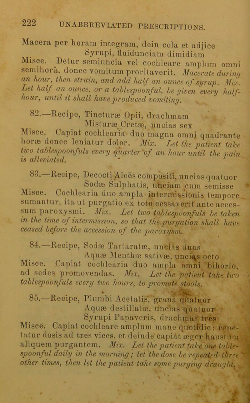 Macera per horam integram,'dein cola et adjice Syrupi, fluidunciam dimidiam Misce. ^Delur seminncia vel cochleare amplnm oiimi seDiihora. donee yoraitum pi'oritaverit. Macerate during (in hour, then strain, and add half an ounce of syrujy. Mix, Let half an ounce, or a tahleepoonful, he given every half- hour, until it shall have produced vomiting. Recipe, Tincturoe Opii, drachmam Misturae Crefas, nneiassex IMisce. Capiat cochlearia'’ duo magna omiij qnadrante liorae donee leniatur dolor. Mix. Let the patient take two tablespoonfuls every quarter'of an hour until the pain is alleviated. 83. —Recipe, Uecocti Aloes comp’ositi, uncias qiiatuor bodae Sulpliatis, uhciain ^cuin semisse ** Misce. Cocldearia duo anipla interinissionis tempore sutnantur. ita ut purgatio ex toto cessavevit ante acces- suin paroxysiiii. Mix. Let two tahlespoonfuls he taken in the time of mtermission, so that the.purgation shall have- ceased before the accession of the paroxi/sm. 84. —Recipe, Sodae Tartaratas, uncias duas Aquae Menthae sativae, uncis^s octo Misce. Capiat cocldearia duo ampla omni hihorio, ad sedes promovendas. 3Iix. Let the patient take two ■ tablespoonfuls every two hours, to pi'omote stools. 85. —Recipe, Plurnbi Acetatis', grana qhatuor Aquae destillatao, uncias qdatuor Syrupi Papaveris, drachma.'? tves Misce. Capiat cochleare amplum mane quhtiHie; repe- , tatur dosis ad tres vices, et deinde'capiilt aeger hausfidn . aliquein purgantem. Mix. Let the patient take one table- < spoonful daily in the morning; let the dose be repeatedthree:*. other times, then let the patient take some purging draught. j