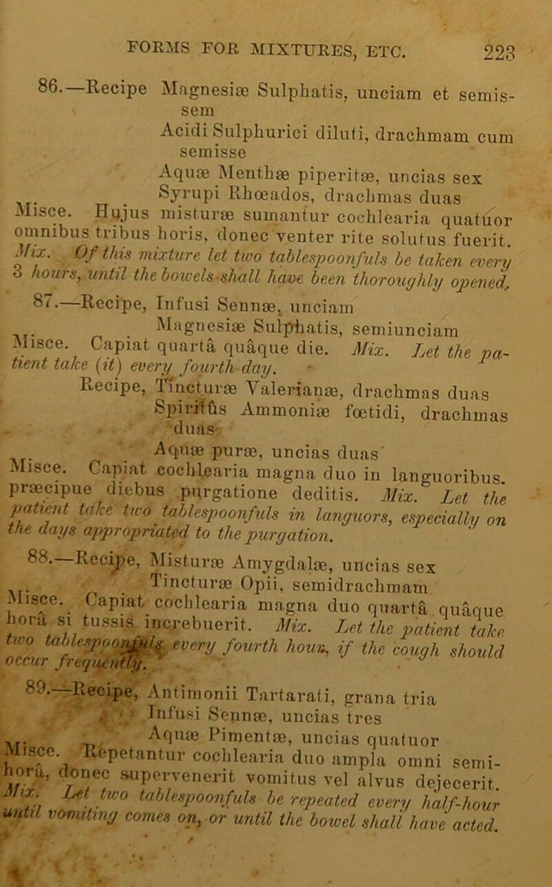 86.—Recipe Magnesia) Sulphatis, unciam et semis- sem Acidi Sulphurici diluti, draohinana cum semisse Aquoe Menthm piperitm, uncias sex Rlioeados, drachmas duas Misce. Hujus misturm sumantur cochlearia quatuor omnibus tribus horis, donee venter rite solufus fuerit mx. Of this mixture let two tqblespoonfuls he taken every 6 hours, until the bowels-shall ham been thoroughly opened, 8”-—Recipe, Infusi Sennm, unciam ^ . Magnesiae Sulphatis, semiunciam Misce. Capiat quarta quaque die. Mix. Let the pa- tient take {it) every fourth day. liecipe, Tincturas Valerianm, drachmas duas SpirHGs Ammonite foetidi, drachmas duas' Aqute purm, uncias duas' Misce. Capiat cochlearia magna duo in languoribus praecipue diebus .purgatione deditis. Mix. Let the patimt take'two tablespoonfuls in languors, especially on the days appropriated to the purgation. 88. Rec^e, Misturae Amygdalae, uncias sex .... . Tincturae Opii, semidrachmam itisce. Capiat cochlearia magna duo quarta qiiaoue patient take 89. -^Recipe, Anfimonii Tartarati, grana tria ,v ■ Infusi Sepnas, uncias tres Aqme Pimentae, uncias quatuor Misce. Repetantur cochlearia duo ampla omni semi- iioru, donee .supervenerit vomifus vel alvus dejecerit Jinx. Met two tablespoonfuls be repeated every half-hour until vomiting comes on, or until the bowel shall have acted