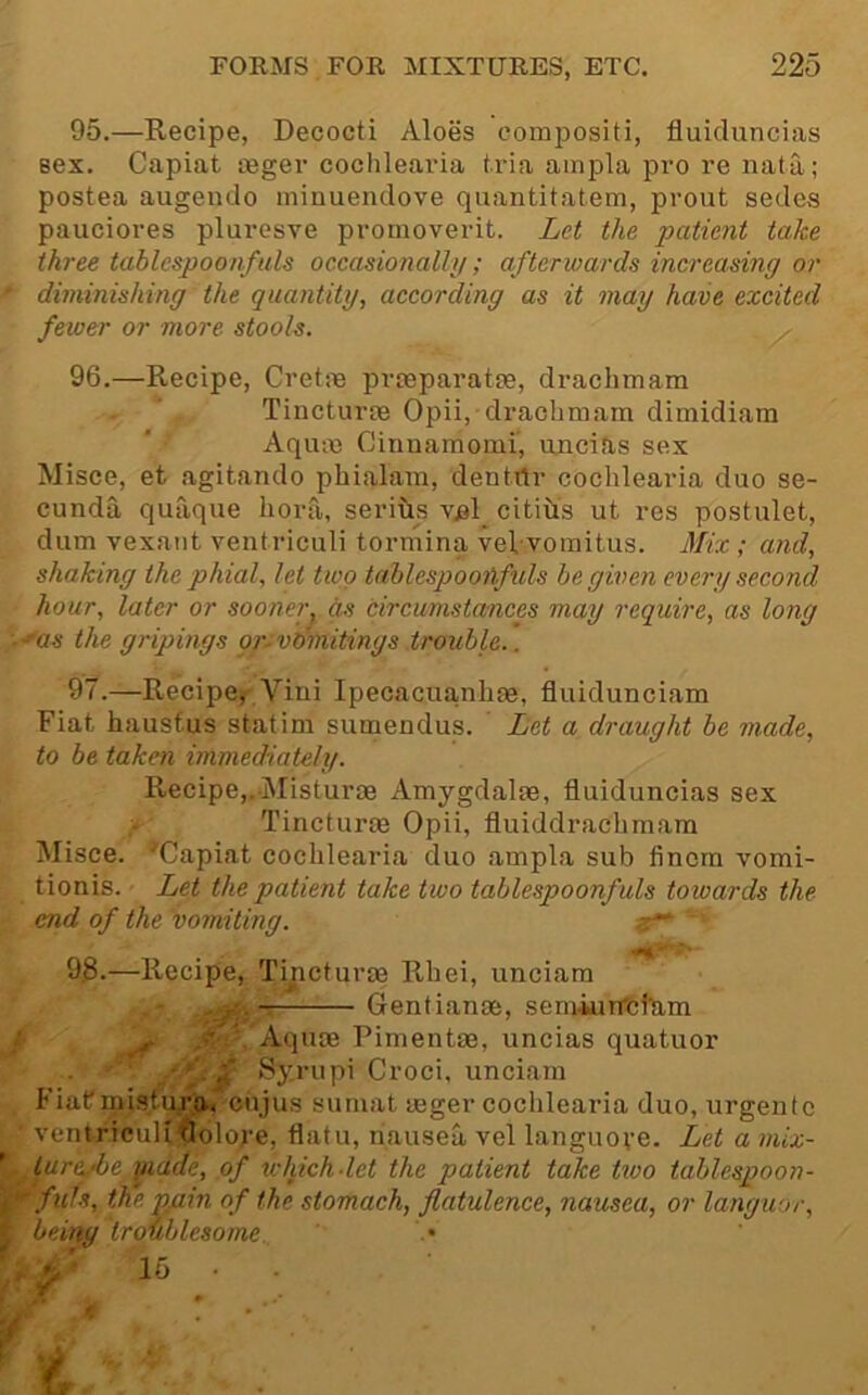 95. —Recipe, Decocti Aloes compositi, fluiduncias sex. Capiat teger cochleai'ia tria ampla pro re nata; postea augendo minuendove quantitatem, prout sedes pauciores pluresve promoverit. Let the patient take three tablespoonfuls occasionally; afterwards increasing or diminishing the quantity, according as it may have excited fewer or more stools. 96. —Recipe, Cretiie prteparatxe, drachmam Tincturse Opii, drachmam dimidiara Aqum Cinnamomi, uncias sex Misce, et agitando phialam, dentrtr cochlearia duo se- cunda quaque hora, serius v.el citius ut res postulet, dum vexant ventriculi tormina veVvomitus. jILx ; and, shaking the phial, let two tablespoonfuls be given every second hour, later or sooner, m circumstances may require, as long ■'as the gripings gr-vdmitings trouble.. 97. —Recipe, Viui Ipecacuanhfe, fluidunciam Fiat hausfus statim sumendus. ' Let a draught be made, to be taken immediately. Recipe,.Misturse Amygdalae, fluiduncias sex Tincturm Opii, fluiddrachmam Misce. ^Capiat cochlearia duo ampla sub fincrn vomi- tionis. Let the patient take two tablespoonfuls toioards the end of the vomiting. 93-—Recipe, Tipcturae Rhei, unciara : T Gentianae, semkirfchim • ' Aquae Pimentae, uncias quatuor Syrupi Croci, unciam Fiatmisfura< cnjus sumat aeger cochlearia duo, urgentc ventricuUflolore, flatu, nausea vel languove. Let a mix- ture,‘be,yiade, of which-let the patient take two tablespoon- 'fufs, the pmn of the stomach, flatulence, nausea, or languor, beingtroublesome. • ^ '4' 16 • •