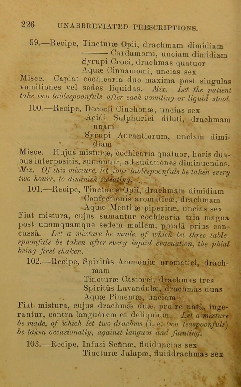 99. —Recipe, Tinctures Opii, draclimam dimidiam Cardamomi, unciam dimidiam Syrupi Croci, drachmas quatuor Aquae Cinnamorni, uncias sex Misce. Capiat cochlearia duo maxima post singulas vomitiones vel sedes liquidas.- Mix. Let the patient take two tablespoonfuls after each vomiting or liquid stool. 100. —Recipe, Decocti Cinchonae, uncias sex Acidi Sulphurici diluti, drachmam uujim Syiiupi Aurantiorum, unciam dimi- diam Misce. Hujus’misfurm, cochlearia quatuor, horis dua- bus interpositis, sumantur, ad-.sudationes diminuendas. Mix. Of this mixture, leif'four tahU.spoonfuls be taken every two hours, to dimmish s^Sc^jgi- ' 101. —Recipe, TincturiS^pii, drachjuani dimidiam ConfecJt'iqnis- aromaficae, drachmam -Aquae Menthae piperitae, uncias sex Fiat mistura, cujus sumantur cochlearia tria magna post uuamquamque sedem mollem, phiala prius con- cussa. Let a mixture be made, of which let three table- spoonfuls be taken after every liquid evacuation, the phial being first shaken. 102. —Recipe, Spiritus Ammonim aromatici, drach- mam Tincturae Castorei, drachmas tres Spiritus Lavandulae, .drachmas duas Aquae Pimentae, uuhiam Fiat mistura, cujus drachmm clum, pra re nata, inge- rantur, contra languorem et deliquium. Ifet amixture be made, of ’which let two drachms [i, &:two tea spoonfuls) be taken occasionally, against languor and fainUnf. 103. —Recipe, Infusi Sefinae, fluiduncias sex Tincturae Jalapm, fluiddrachmas sex