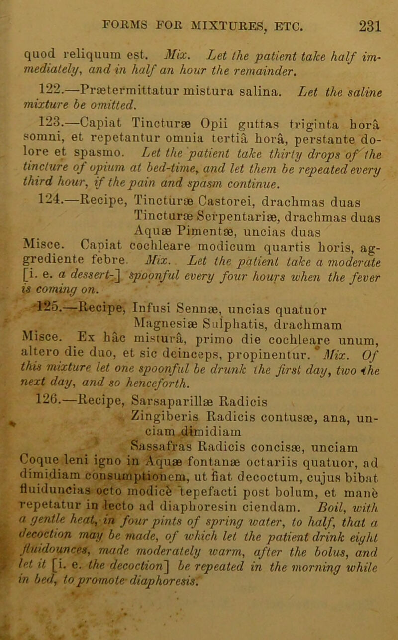 quod reliquum est. Mix. Let the patient take half im- mediately, and in half an hour the remainder, 122. —Prsetermittatur mistura salina. Let the saline mixture be omitted. 123. —Capiat Tincturae Opii guttas tviginta hora sonini, et repetantur omnia tertia bora, perstante do- lore et spasmo. Let the patient take thirty drops of'the tincture of opium at bed-time, and let them be repeated every third hour, if the pain and spasm continue. 124. —Recipe, Tincturas Castorei, drachmas duas Tincturae Serpentariae, drachmas duas Aquae Pimentae, uncias duas Misce. Capiat cochleare modicum quartis horis, ag- grediente febre. Mix. Let the patient take a moderate [i. e. a dessertf^ spoonful every four hours when the fever is cominy on. 125.—Recipe, Infusi Sennae, uncias quatuor Magnesiae Sulphatis, drachmam Misce. Ex hac mistura, primo die cochleare unum, altero die duo, et sic deinceps, propinentur. * Mix. Of this mixture let one spoonful be drunk the first day, two ihe next day, and so henceforth. 126.—Recipe, Sarsaparillae Radicis ^ Zingiberis Radicis contusae, ana, un- ciani.dlmidiam ' Sassafras Radicis concisae, unciam Coque leni igno in Aquae fontanae octariis quatuor, ad dimidiam consumptionem, utiiat decoctum, cujus bibat fluiduucias octo modicS 'tepefacti post bolum, et manb repetatur in lecto ad diaphoresin ciendam. Boil, with a gentle heat, ■ in four pints of spring water, to half, that a P decoction may be made, of which let the patient drink eight Sr fiuidounces, made moderately warm, after the bolus, and 7 let it [i. e. the decoction~\ be repeated in the morning while in bed, to promote-diaphoresis^