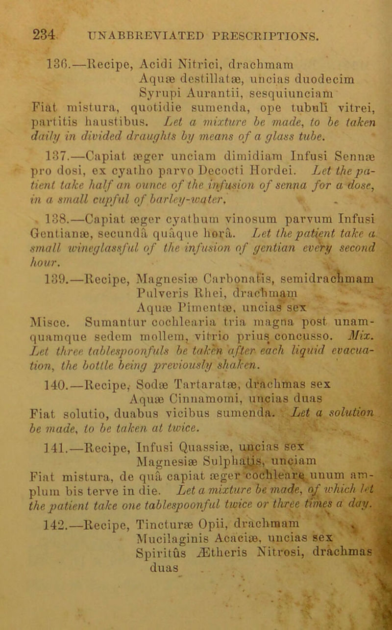 13G.—Recipe, Acidi Nitrici, drachmam Aquae destillatae, uiicias duodecim Syrnpi Aurantii, sesquiunciam Fiat niistura, quotidie sumenda, ope tubul'i vitrei, partitis haustibus. Let a mixture he made, to be taken daily in divided draughts by nicatis of a glass tube. 187.—Capiat aeger iinciam dimidiani Iiifusi Sennae pro dosi, ex cyatbo parvo Decocti Hordei. Let the pa- tient take half an ounce of the infusion of senna for a dose, in a small cupful of barlcy-ivatcri . 138.—Capiat aeger cyatbuni vinosum parvum Infusi Genliame, secnnda quaque liora. Let the patient take a small wineglassf ul of the infusion of gentian every second hour. 139. —Recipe, Magnesiae Carbonatis, semidraclimam Pulveris Rl>ei, dracbm^m Aquae Rimentae, uncias sex lUisce. Sumantur coclilearia tria luagna post unaxn- quanique sedem inolleui, vitrio prius concusso. Mix. Let three tablespoonfuls be taken after- each liquid evacua- tion, the bottle being previously shaken. 140. —Recipe,' Sodae Tartaratae, drachmas sex Aquae Cinnamoini, uncias duas Fiat solutio, duabus vicibus sumenda. Let a solution be made, to be taken at twice. 141. —Recipe, Infusi Quassiae, uncias sex Magnesias Sulpli.aj.js, unciam Fiat mistura, de qua, capiat aeger•coclilea'rq unum am- plum bis terve in die. Let a mixture be made, oj^ which let the patient take one tablespoonful twice or three times a day. 142. —Recipe, Tincturae Opii, drachmam Mucilaginis Acaciae, uncias sex Spiritus iEtheris Nitrosi, drachmas duas 5 -■% 4-