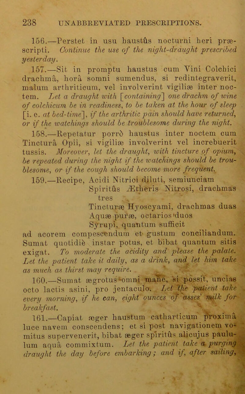 156. —Perstet in usu haustfts nocturni heri prae- scripti. Continue the use of the night-draught prescribed yesterday. 157. —Sit in promptu haustus cum Vini Colchici drachma, liora somni sumendus, si redintegi'averit, malum arthriticum, vel involverint vigilise inter noc- tem. Let a draught with \_containing'\ one drachm of wine of colchicum he in readiness, to be taken at the hour of sleep . [i. e. at bed-thnel, if the arthritic pain should have returned, or if the watchings should be troublesome during the night. 158. —Repetatur porr5 liaustus inter noctem cum Tinctura Opii, si vigiliae involverint vel increbuerit tussis. Moreover, let the draught, with tincture of opium, be repeated dxiring the night if the watchings should be trou- blesome, or if the cough should become more frequent 159. —Recipe, Acidi Nitrici djluti, semiunciam Spiriths .iEtheris Nitrosi, drachmas tres Tincture? Hyoscyami, drachmas duas Aquae pui’ae, octarios'duos Syrupi, quantum sufficit ad acorem compescendum et- gustum conciliandum. Sumat quotidih instar potus, et bibat quantum sitis exigat. To moderate the acidity and please the palate. Let the patient take it daily, as a drink, and^ let him take as much as thirst may require. . . ' -f 160. —Sumat tegrotus*nmni mane, si possiT, unciae octo lactis asini, pro jentacuJo-. Let 'tfie patient take , every morning, if he can, eight ounces of' assef'nt^lk for breakfast. ^ v 161. —Capiat aeger haustum catharticum proxima luce navem conscendens; et si post navigationem vo«^ mitus supervenerit, bibat aeger spiritus alicujus paulu-j| lum aqua commixtum. Let the patient take a purgingM draught the day before embarking; and if, after sailing