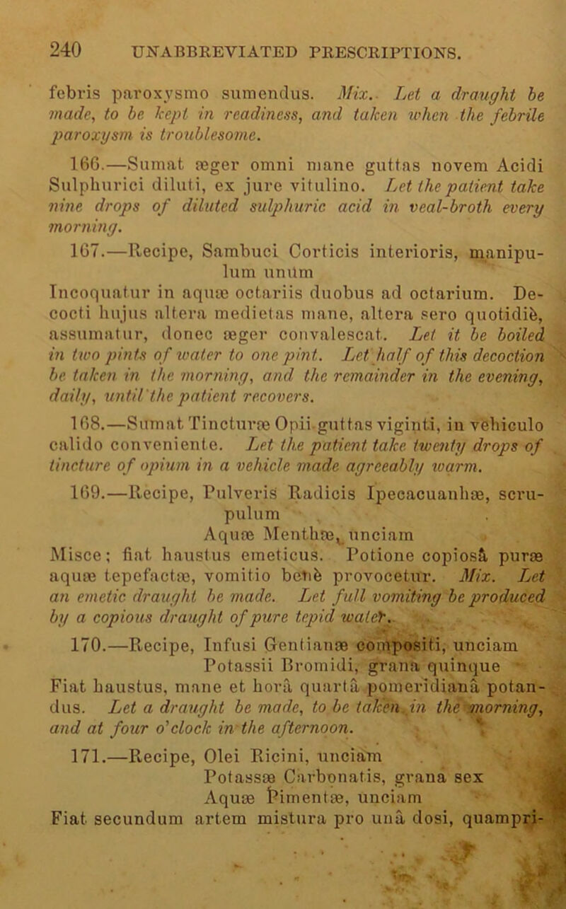 febris paroxysmo siimendus. Mix.- Let a draught be made, to be kept in readiness, and taken ivhcn the febrile paroxysm is troublesome. 16G.—Sumat jeger omni mane guttas novem Acidi Sulphurici dilut.i, ex jure vitiilino. Let the patient take nine drops of diluted sulphuric acid in veal-broth every morning. 167. —Recipe, Sambuci Corticis interioris, manipu- lum unilm Incoquatur in aqum octariis duobus ad octarium. De- cocti hujiis altera medietas mane, altera sere quotidife, assumatur, donee reger convalescat. Let it be boiled in two pints of water to one pint. Let half of this decoction be taken in the morning, and the remainder in the evening, daily, until'the patient recovers. 168. —Sumat Tincturoe Opii-guttas viginti, in vehiculo calido conveniente. Ijet the patient take twenty drops of tincture of opium in a vehicle made agreeably warm. ■ 169. —Recipe, PulveriS Radicis Ipecacuanha, scru- * pulum . % Aquoe Menthne^^ unciam f. Misce; fiat hnustus eineticus. Potione copiosS, puras aquas tepefactas, vomitio betib provocetur. Mix. Jjet an emetic draught be made. Let full vomiting be produced by a copious draught of pure tepid walef.. 170. —Recipe, Infusi (jentianae compositi, unciam Potassii Bromidi, grana quinque Fiat haustus, mane et bora quarta.poineridiana potan- dus. Let a draught be made, to be takhi^^in the morning, and at four o'clock in'the afternoon. \ ^ 171. —Recipe, Olei Ricini, unciaBi jj Pofassaa Carbonatis, grana sex wk Aquae J^imentae, unciam jfl Fiat secundum artem mistura pro una dosi, quampri-^