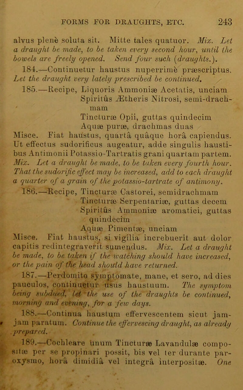 alvus plenfe soluta sit. Mitte tales quatuor. Mix. Let a draught be made, to be taken every second hour, until the bowels are freely opened. Send four such [draughts.). 184. —Continuetur haustus nuperrimii praescriptus. Let the draught very lately prescribed be continued. 185. —Recipe, Liquoris Ammoniae Acetatis, unciam Spiritus .^theris Nitrosi, semi-dracli- ' mam Tincturm Opii, guttas quimlecim Aquae purae, drachmas duas Misce. Fiat haustus, quarta quaque hora capiendus. Ut effectus sudorificus augeatur, adde singulis hausti- bus Antimonii Potassio-Tartratis grani quartam partem. Mix. Let a draught be made, to be taken every fourth hour. That the sudorific effect may be increased, add to each draught a quarter of a grain of the potassio-tartrate of antimony. 186. —^^Recipe, Tincturae Castorei, semidrachmam Tincturae Serpentarite, guttas decern Spiritus Ammoniac aromatici, guttas quiridecim Aquae Pimentae, unciam Misce, Fiat haustus, si vigilia increbuerit aut dolor capitis redintegraverit sumendus. Mix. Ijet a draught be made, to be taken if the watching should have increased, or the pain of the head should have returned. 187. —Perdomito symptomate, mane, et sero, ad dies pauculos, continuetur lisus baustuum. The symptom being subdued, let 'the use of the draughts be continued, morning and evening, for a few days. 188. —Continua haustum effervescentem sicut jam- jam paratuui. Continue the effervescing draught, as already . prepared. 189. —Cochleare linum Tincturae Lavandulae cornpo- Bitae per se propinari po.ssit, bis vel ter durante par- oxysmo, hora dimidia vel Integra interpositae. One