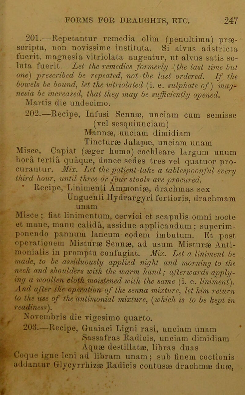 201. —Kepetantur remeclia olim (penultima) prse- scripta, non novissime instituta. Si alvus adstricta fuerit, magnesia vitriolata augeatur, ut alvus satis so- luta fuerit. Let the remedies formerly .{the last time but one) prescribed be repeated, not the last ordered. If the bowels be bound, let the vitriolated (i. e. sulphate of) mag^ nesia be increased, that they may be sufficiently opened. Martis die undecimo. 202. —Recipe, Infusi Sennte, unciam cum semisse (vel sesquiunciam) iSlannse, unciam dimidiam Tincturae Jalapae, unciam unam Misce, Capiat (agger homo) cochleare largum unum hora tertia quaque, donee sedes tres vel quatuor pro- curantur. Mix. Let the patient-take a tablespoonful every third hour, until three or four stools are procured. Recipe, Linimenti Amjmoniae, drachmas sex Unguenti Hydrargyri fortioris, drachmam unam Misce ; fiat linimentum, cervici et scapulis omni nocte et mane, manu calida, assidue applicandum ; superim- ponendo pannum laneum eodem imbutum. Et post operationem Misturae Sennae, ad usum Misturae Anti- monialis in promptu confugiat. Mix. Let a liniment be made, to be assiduously applied night and morning to the neck and shoulders with the warm hand; afterwards apply- ing a icoollen cloth moistened with the same (i. e. liniment). And after the operation of the senna mixture, let him return to the use of the antimonial mixture, {which is to be kept in readiness). Novembris die vigesimo quarto. 203. —Recipe, Guaiaci Ligni rasi, unciam unam Sassafras Radicis, unciam dimidiam Aquae destillatae, libras duas Coque igne leni ad librain unam; sub finem coctionis addanlur Glycyrrhizae Radicis contusae drachmae duae,