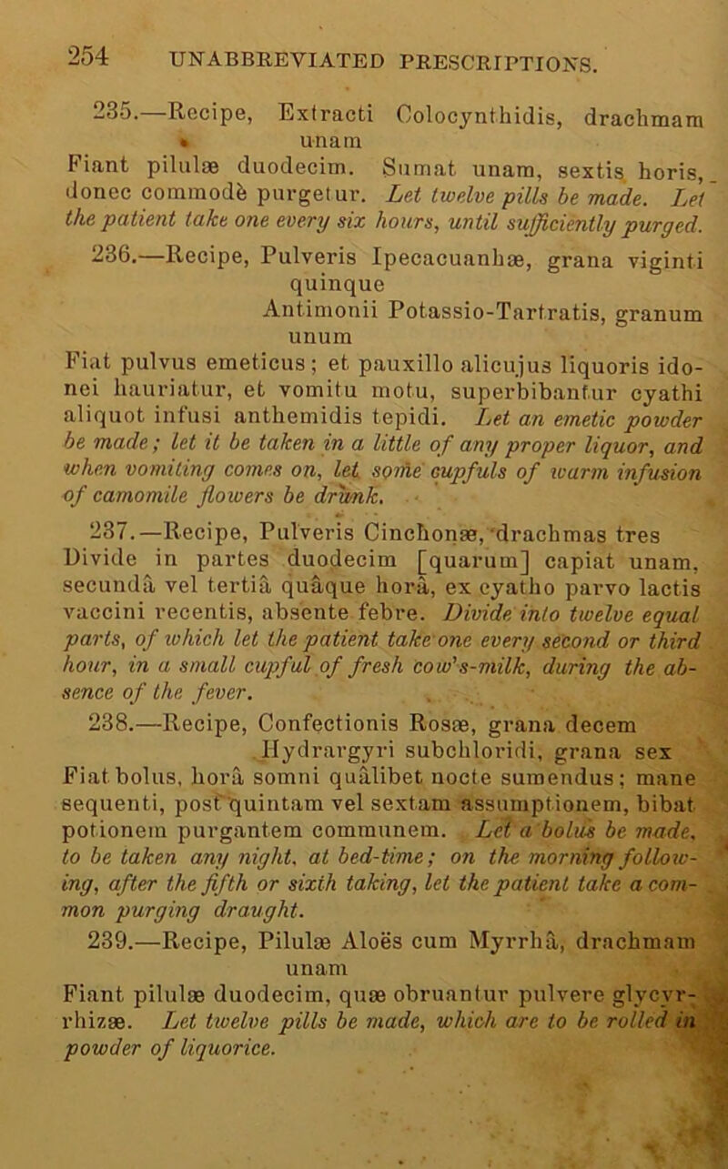 23o. Recipe, Extract! Colocynthidis, drachinain ft unatn Fiant piluloe duodecim. Sumat unam, sextis. horis, donee commode purgelur. Lei twelve pills be made. Lei' the patient take one every six hours, until sufficiently purged. 236.—Recipe, Pulveris Ipecacuanhae, grana viginti quinque Antimonii Potassio-Tartratis, granum unum Fiat pulvus emeticus; et pauxillo alicujus liquoris ido- nei hauriatur, et vomitu inotu, superbibantur cyathi aliquot infusi anthemidis tepidi. Ijet an emetic powder . be made; let it be taken in a little of any proper liquor, and J when vomiting comes on, let some cupfuls of ivarm infusion '■ of camomile flowers be dfimk, ■ , 237. —Recipe, Pulveris Cinebonae,'drachmas tres Divide in partes duodecim [quarum] capiat unam, secunda vel tertih quaque hora, ex eyatho parvo lactis vaccini recentis, absente febre. Divide into twelve equal parts, of ivhich let the patient take one every second or third hour, in a small cupful ,of fresh cow’s-milk, during the ab- sence of the fever. 238. —Recipe, Confectionis Rosas, grana decern llydrargyri subchloi’idi, grana sex Fiat bolus, bora somni qualibet nocte sumendus; mane sequent!, posf'quintam vel sextam assumptionem, bibat potionein purgantem comraunem. Leta bolm be made, to be taken any night, at bed-time; on the morning follow- ing, after the fifth or sixth taking, let the patient take a com- mon purging draught. 239. —Recipe, Pilulae Aloes cum Myrrha, drachmam unam Fiant pilulas duodecim, quae obruantur pulvere glycyr- rhizae. Let twelve pills be made, which are to be rolled in . powder of liquorice. I