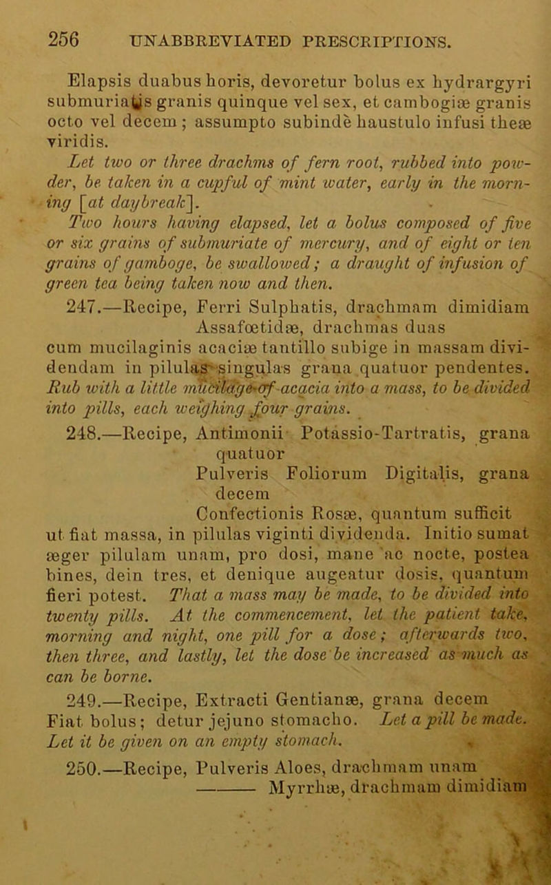 Elapsis duabus horis, devoretur bolus ex bydrargyri submuria^s granis quinque vel sex, et canibogioe granis octo vel decern ; assumpto subinde haustulo iiifusi these viridis. Let two or three drachms of fern root, rubbed into pow- der, be taken in a cupful of mint ivater, early in the morn- ing \_at daybrealc]. Two hours having elapsed, let a bolus composed of five or six grains of submuriate of mercury, and of eight or ten grains of gamboge, be swallowed; a draught of infusion of green tea being take?i now and then. 247. —Recipe, Ferri Sulpbatis, draclimam dimidiam Assafoetidse, drachmas duas cum mucilaginis acaciae tantillo subige in massam divi- dendam in pilulas~siugqlas grana quatuor pendentes. Jlub tvith a little mUHiag&’ejf-acacia into a mass, to be divided into pills, each weighing four grains. 248. —Recipe, Antimonii Potassio-Tartratis, grana quatuor Pulveris Foliorum Digitalis, grana decern Confectionis Rosse, quantum sufficit ut fiat masaa, in pilnlas viginti diyidenda. Initio sumat ^ seger pilulam unam, pro dosi, mane 'ac nocte, postea bines, dein tres, et denique augeatur dosis, quantum fieri potest. That a mass may be made, to be divided into twenty pills. At the commencement, let the patient take, morning and night, one pill for a dose; afterwards ttco, , then three, and lastly, let the dose be increased as much as • can be borne. 249. —Recipe, Extracti Gentianas, grana decern 2 Fiat bolus; detur jejuno stomacho. Let a pill be made. J Let it be given on an empty stomach. , Jjl 250. —Recipe, Pulvei’is Aloes, draclimam unam Myrrliue, drachmam dimidianiM