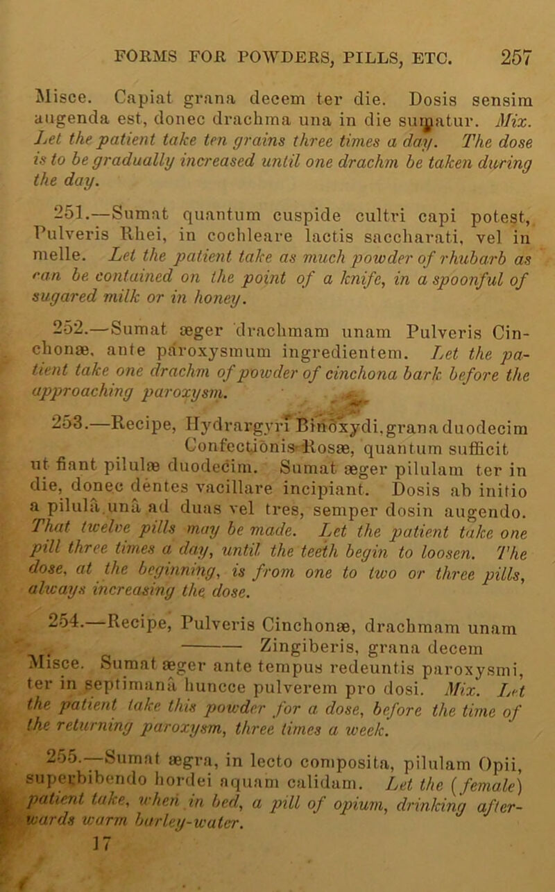 Misce. Capiat grana deeem ter die. Dosis sensim augenda est, donee drachma una in die sui|jatur. Mix. Let the patient take ten grains three times a day. The dose is to be gradually increased until one drachm be taken dioring the day. 251. —Sumat quantum cuspide cultri capi potest, Pulveris Rhei, in cochleare lactis saccharati. vel in melle. Let the patient take as much powder of rhubarb as ran be contained on the point of a knife, in a spoonful of sugared milk or in honey. 252. —Sumat oeger drachmam unam Pulveris Cin- chonae, ante paroxysmum ingredientem. Let the pa- tient take one drachm of powder of cinchona bark before the approaching paroxysm. .t-. r —Recipe, H3''drargyrT BiriSxydi,grana duodecim ConfecLioni.srllos8e, quantum sufficit ut fiant pilulae duodeciin. Sumat aeger pilulam ter in die, donee dentes vacillare inci^nant. Dosis ab initio a pilula.una ad duas vel tres, semper dosin augendo. That twelve pills may be made. Ijct the patient take one pill three times a day, until the teeth begin to loosen. The dose, at the beginning, is from one to two or three pills, aheays increasing the dose. 254. Recipe, Pulveris Cinchonae, drachmam unam , Zingiberis, grana deeem ^Iisce. Sumat aeger ante tempus redeuntis paroxysmi, ter in septimana liuncce pulverem pro dosi. Mix. Let the patient take this powder for a dose, before the time of the returning paroxysm, three times a week. 255. —Sumat aegra, in lecto composita, pilulam Opii, superbibendo hordei aquam calidani. Let the [female) patient take, when in bed, a pill of opium, drinking after- wards warm barley-water. 17