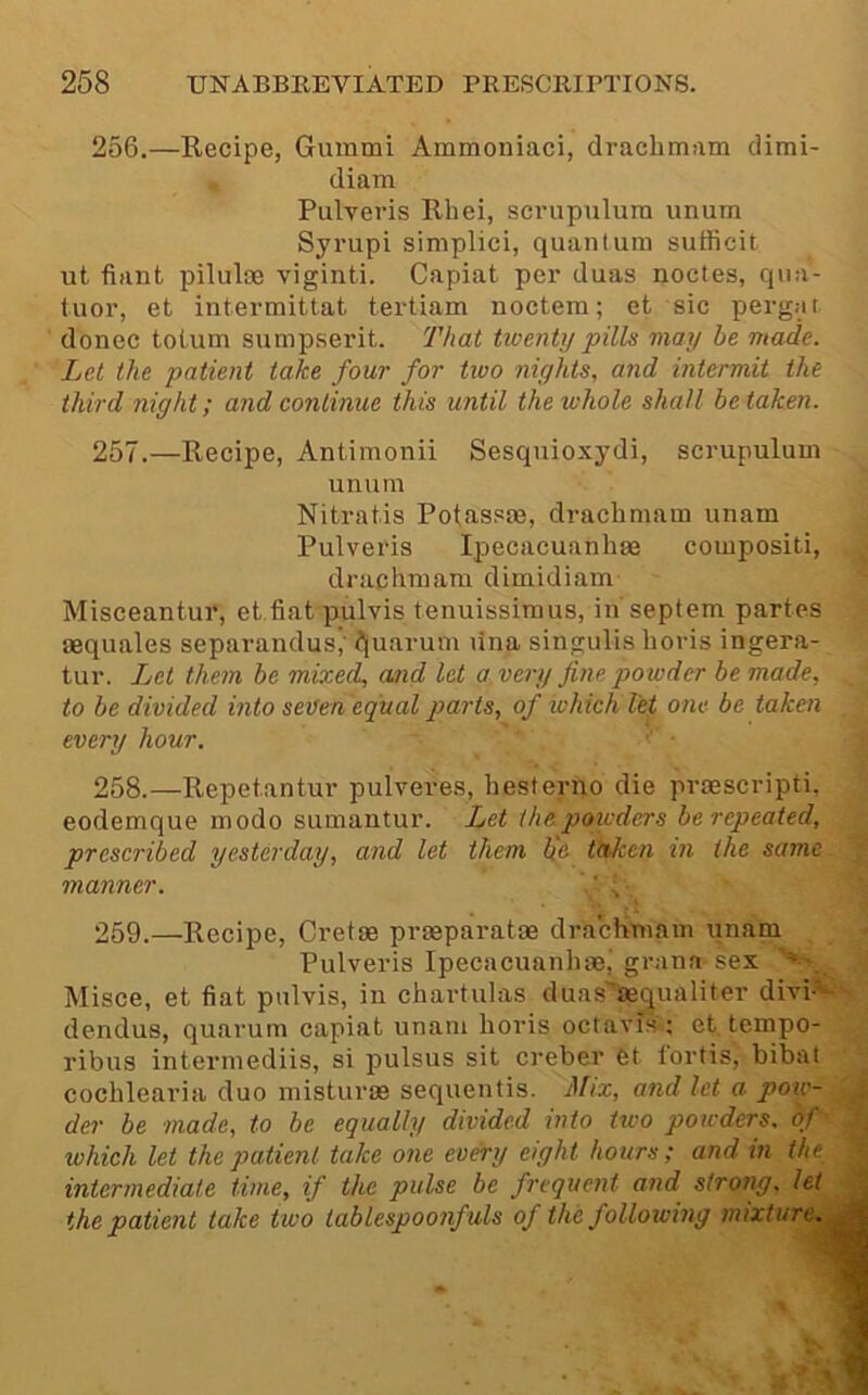 256.—Recipe, Gummi Ammoniaci, drachmam dimi- diam Pulveris Rhei, scrupulura unurn Syrupi simplici, quantum suflicit ut fiant piluloe viginti. Capiat per duas nodes, qua- tuor, et intermittat tertiam noctem; et sic pergat donee toium sumpserit. That twenty pills may be made. Let the patient take four for two nights, and intermit the third night; and continue this until the whole shall be taken. 257.—Recipe, Antimonii Sesquioxydi, scrupulum unum Nitratis Potassm, drachmam unam Pulveris Ipecacuanliee compositi, ^ drachmam dimidiam Misceantur, et.fiat pulvis tenuissimus, in'septem partes aequales separandus,' ^uarum rina singulis horis ingera- tur. Let them be mixed, and let a. very fine powder be made, to be divided into seuen equal parts, of which let one be taken every hour. ■ 258.—Repetantur pulveres, hesterno die prsescripti, eodemque modo sumantur. Let the powders be repeated, prescribed yesterday, and let them b'c taken in the same manner. ■ 259.—Recipe, Gretas prreparatae drachmam unam Pulveris Ipecacuanhsei grana sex Misce, et fiat pulvis, in chartulas duas'aequaliter divi*is dendus, quarum capiat unam horis octavis ; et tempo- ribus intermediis, si pulsus sit cimber et lortis, bibat cochlearia duo misturas sequentis. Mix, and let a pow- der be made, to be equally divided into two powders, of which let the patient take one every eight hours; and in the intermediate time, if the pulse be frequent and strong, let the patient take two tablespoonfuls of the following mixture. Av