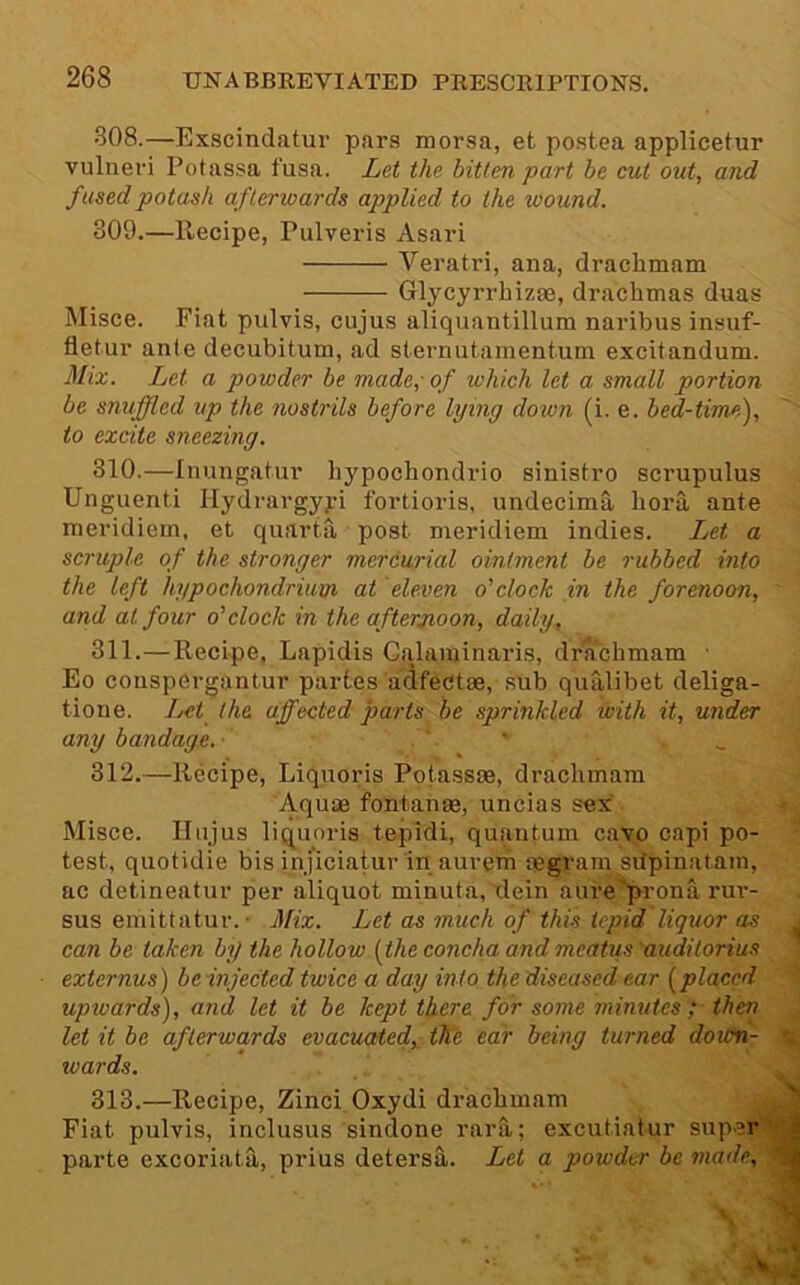 308. —Exscindatur pars morsa, et postea applicetur vulneri Potassa fusa. Let the bitten part be cut out, and fused potash afterwards applied to the wound. 309. —Recipe, Pulveris Asari Veratri, ana, drachmam Glycyrrhizae, drachmas duas Misce. Fiat pulvis, cujus aliquantillum naribus insuf- fletur ante decubitum, ad sternutanientum excitandum. Mix. Let a powder be made,-of which let a small portion be snuffled up the nostrils before lying down (i. e. bed-timef to excite sneezing. 310. —Inungatur hypochondrio sinistro scrupulus Unguenti Hydrargyyi fortioris, undecima bora ante meridiem, et quarta post meridiem indies. Let a scruple of the stronger mercurial ointment be rubbed into the left hypochondriurji at eleven o'clock in the forenoon, and at four o'clock in the afterjioon, daily. 311. —Recipe, Lapidis Calaminaris, drachmam ■ Eo conspergantur partes adfectse, sub qualibet deliga- tione. Let the affected parts be sprinkled with it, under any bandage.- . ' . _ 312. —Recipe, Liquoris Potassse, drachmam Aquse fontanm, uncias sex Misce. Hnjus liquoris tepidi, quau{;um cayo capi po- test, quotidie bis inj'icialur in aurem oegranysdpinatain, ac detineatur per aliquot minuta, dein aiu’e'‘prona rur- sus emittatur. • Mix. Let as much of this tepid liquor as can be taken by the hollow (the concha and meatus 'auditorius externus) beinjected twice a day into the diseased ear (placed upwards), and let it be kept there for some minutes ; then let it be afterwards evacuated,: the ear being turned doicn- wards. i. 313.—Recipe, Zinci Oxydi drachmam Fiat pulvis, inclusus sindone rarS,; excutiatur sup.er. parte excoriata, prius detersa. Let a powder be made, '