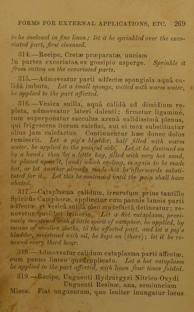 in he enclosed in fine linen; let it be sprinkled over the exco- riated part, first cleansed. 314. —Recipe, Cretae prteparatae, unciatn 111 partes excoriatas. ex gossipio asperge. Sprinkle it from cotton on the excoriated parts. 315. —Admoveatur parti adfectas spongiola aqua ca- Uda imbuta. Let a small sponge, welted with warm water, be applied to the part affected. 316. —Vesica suilla, aqua calida ad dimidium re- pleta, admoveatur lateri dolenti; firmetur ligamine, turn superponatur sacculiis arena calidissinia plenus, qui frigescens iterum calefiat, aut ei mox substitiiatur alius jam calefactus. Continuehtur hme donee doles remiserit. Let a pig's bladder, half filled with warm water, be applied to the painful side. Let.it he. fastened on hg a band; then 'let a little bag, filled with verg hot sand, he placed upmi it, (and) which cooling, is.again to be made hot, or let (mother already made -hot be 'bfterwards substi- tuted for it. Let this be continued until the pain shall have abated. ^ 317. ^—Cs^taplasma calidum, ii-roratum prius tantillo Spiritus Cainpliorae, applicetur cum pannis laneis parti adfectm, et vesiefi, suilla oleo madefacta detineatur; re- novetur quolib^et triliorio. Ij<et a hot cataplasm, previ- ously moisle.aea'hvith d little spirit of camphor, he applied, by means of woollen cloths, to the affected part, and let a pig's bladder, moistened with oil, be kept on \there); let it be re- newed eiiery third hour. 318. —Admoveatur caljdum cataplasma parti affcctm, cum panno linteo qiiadriiplicato. IM a hot cataplasm be apj)lied to the part affected, with linen four times folded. 319. —Recipe, Ungiicnti Hydrargyri Nitrico-Oxydi Ui'guenti Resiiue, ana, seiniunciam Misce. Fiat unguentum, quo leniter inungatur locus