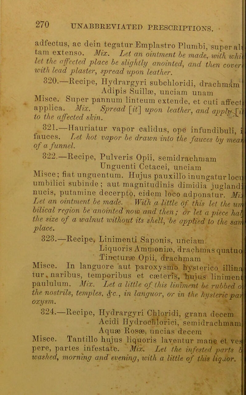 adfectus, ac dein tegat.ur Emplastro Plun.bi, super al tarn extenso. Mix. Let an ointment be made, with -whi let the affc.cted place be slightly anointed, and then cover with lead plaster, spread upon leather. 320.—Recipe, Hydrargyri subcliloridi, drachmara Adipis SuilloB, unciam unam Misce. Super pannum linteum extende, et cuti afiFect applica. Mix. Spread [iq upon leather, and avnlwli to the affected skin. ' . 321.—Kauriatur vapor calidus, ope infundibuli, i fauces. Let hot vapor be drawn into the fauces by mea\ of a f unnel. 322. —Recipe, Pulveris Opii, semidrachniam Unguenti Cetacei, unciam Misce ; fiat unguentum. Hujus pauxillo inungatur loci umbilici subinde; aut magnitudinis dimidia jugland nucis, putamine decerpto, eidem loco adpona'tur. Mi:. Lei an ointment be made. With a little of this let the tiii bilical region be anointed now and then; dr let apiece hal the size of a walnut without its shell, be applied to the sani place. II 323. —Recipe, Linimenti Saponis, unciam. |j Liquoris Ammoniie, drachmas quatucU .Tincturse Opii, drachniam Misce. In languore aut paroxysnfo h'yslerico, illim* tur.naribus, temporibus et emterfs, hujus linimen paululum. Mix. Let a little of this liniment be rubbed o the nostrils, temples, ^'C., in languor, or in the hysteric pa? oxysm. ' ' 324. —Recipe, Hydrargyri Cbloridi, grana decern Acidi Ilydroclilorici, semidracbmam Aquae Rosae, uncias decern Misce. Tantillo hujus liquoris laventur mane et ves pere, partes infestate. ' Mix. Let the infested parts I washed, morning and'evening, ivith a little of this liquor.