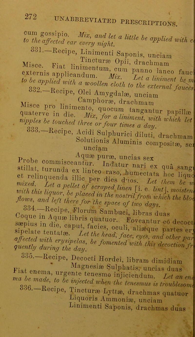 applied mth c S3I._Recipe, Linimenti Snponis, „„ciara Misce Einf r Opii, dracbmam <» Oe a,.pU^ „■« „ 332.-Rea.pe, Olei Am,ygd.,te, uneiam Mispp T.v,y r • dracbmam quatov'e in'dT'lAi 7“°? . ie We. 3o3.-Recipe, Acidi Sulplmeici diluli, draehmam bolutionis Aluminis composifse, se unciam • ’ Pi’nhn /.ea • •^‘luas puras, uncias sex ssSriHrS'™-?? libras deas IX sty. S3o.-llecipe, Decocti Hordei, libram dimidiam Fiat enemn ^ uncias diias r lat enema, urgente tenesmo injicicndum Let an eru tenesmus is troublesonu ecjpe, ^incturm Lyttoe, drachmas quatuor Uiquoris Ammoniaj, unciam inimenti Saponis, drachmas duas 4.