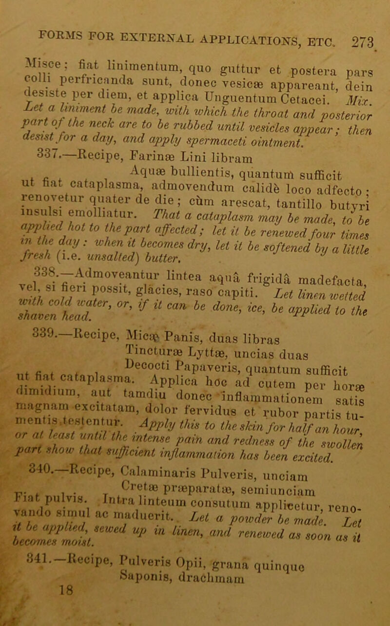 linimentum quo guttur et postera pars colh perfricancla sunt, donee vesicae appareant, dein desiste per diem, et applica Unguentum Cetacei. 3Iix Let a liniment be made, with which the throat and posterior part of the neck are to be rubbed until vesicles appear; then desist for a day, and apply spermaceti ointment. 337.—Recipe, Farinas Lini libram Aquae bullientis, quantum sufBcit ut bat cataplasma, admovendum calidb loco adfecto • renovetur quater de die; cbm arescat, tantillo butyri insulsi emolliatur. That a cataplasm may be made, to be hot to the part affected; let it be renewed four times in the day: when it becomes dry, let it be softened by a little fresh (i.e. unsalted) butter. shaven leT^ 339. —Recipe, Mica^ Panis, duas libras Tincturae Lyttae, uncias duas , , , , l>ecocti Papaveris, quantum sufficit ut fiat cataplasma. Applica hoc ad cutem per horm dimidmm, aut tamdiu donee'inflammation^ sZZ magnane -excitatam, dolor fervidus et rubor partis tu! mentis.testentur. Appi.j this to the skin for half an lioZ or at least until the intense pain and redness of the swollek part show that sufficient inflammation has been excited. 340. Recipe, Calaminaris Pulveris, unciam . ,, Cretm praeparatm, semiunciam Fiat pulvis. Intra linteum consutum applieetur, reno- va. do ac maducrit.. Lei o peUj,,e „ade £„ tetnfmfdl “• >« Sll.-Hecipe, Pulveris Opii, grana quinquo oaponis, druChmam 18