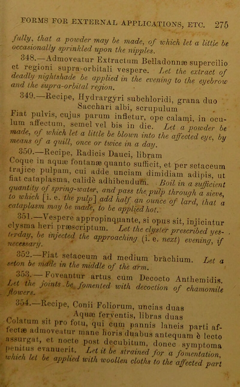 fully, that a poiuder may be made, of which let a little he occasionally sprinkled upon the nipples. 348. -Admoveatur Extractnm Belladonna supercilio extract of deadly nightshade be applied in the evening to the eyebrow and the supra-orbital region, 349. —Recipe, Hydvargyri subchloridi, grana duo Sacchari albi, scrupulutn fiat pulvis, cujus parum infletur, ope calami, in ocu- um alfectuin semel vel bis in die. Let a powder be nm le, of which let a little be blown into the affected eye, by means of a quill, once or twice in a day. ^ ^ 350. —Recipe, Radicis Dauci, libram Coque m aquie fontanae quanto sufficit, et per setaceum trajice pulpam, cm adde unciam dimidiain adipis ut fiat cataplasma, calide adhibendufti. Boil in a suffident quantity of spring-water, and pass the;pulp through a sieve lowhch [,. e. thepulf-] add half an oaL cf lld^lhT’a cataplasm may be rnaiLe, to he applied hot. > «« « H appropinqpante, si opus sit, injiciatur cly smahen prmscriptum. Let the clyster prescribed yes- Ztessary. ' approaching (i. e. next) evening, if obi. F^t setaceum ad medium brachium. Let a seton be mdfle in the middle of the arm. fiLirs. a^ith decoction of chamomile 354. Recipe, Conii Foliorum, uncias duas /quao ferventis, libras duas fpnfi i Pannis laneis parti af- lectte admoveatur mane horis duabus antequam h lecto assuigat, et node post dccubitum, donee symptoma I.em us eyanuent. Let it he .strained for a foledaZn which kt be applied with woollen cloths to the affected part