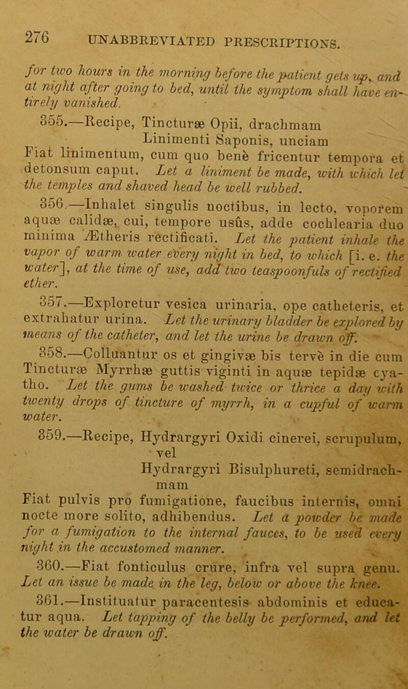 for two hours in the morning before the patient gets up, and at night after going to bed, until the symptom shall have en- tirely vanished. 355. —Recipe, Tincturae Opii, drachmam I'inimenti Saponis, unciam Fiat linimentum, cum quo ben^ fricentur tempora et detonsum caput. Let a liniment be made, with which let the temples and shaved head be well rubbed. 356. —Inhalet singulis noctibus, in lecto, vopofem aqute calidae, cui, tempore usus, adde cochlearia duo minima .dEtlieris rectificati. Let the patient inhale the vapor of warm, water edery night in bed, to which [i. e. the water~\, at the time of use, add two teaspoonfuls of rectified ether. 657.—Exploretur vesica urinaria, ope catheteris, et extrabatur urina. Let the urinary bladder be explored by means of the catheter, and let the urine be drawn off. 358.—Colluantur os et gingivae bis tervb in die cum Tincturm Myrrhas guttis viginti in aquae tepidae cya- tlio. Let the gums be washed Ucice or thrice a day with twenty drops of tincture of myrrh, in a cupful of warm water. 659.—Recipe, Hydrargyri Oxidi cinerei, scrupulum, vel Hydrargyri Bisulphureti, semidracli- mam Fiat pulvis pro fumigatione, faucibus internis, omni nocte more solito, adhibendus. Let a powder be made for a fumigation to the internal fauces, to be used every night in the accustomed manner. 360. —Fiat fonticulus crure, infra vel supra genu. Let an issue be made in the leg, below or above the knee. 361. —Institualur paracentesia abdominis et educa- tur aqua. Let tapping of the belly be performed, and let the water be drawn off.