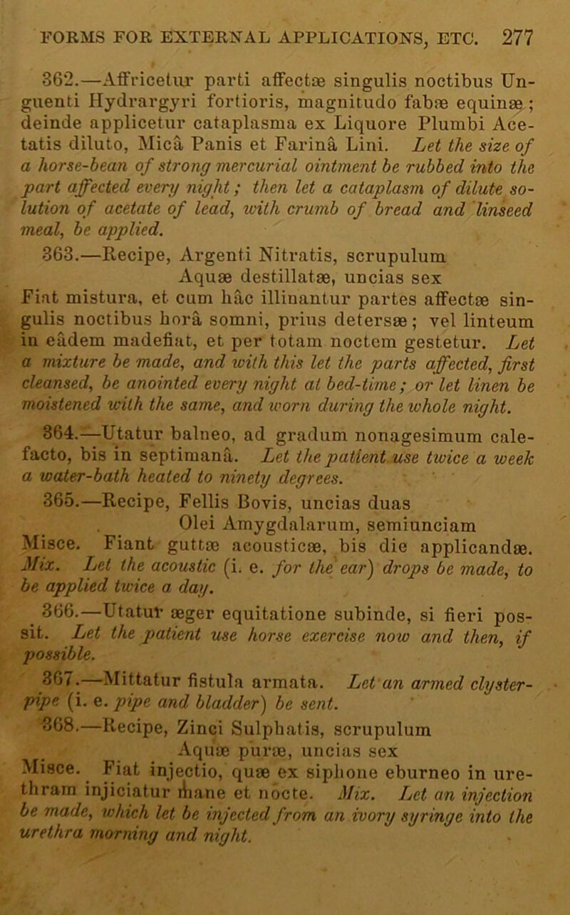 362. —Affriceliu' parti aifectae singulis noctibus TJn- guenti Hydrargyri fortioris, magnitudo fabfe equinae ; deinde applicetur cataplasma ex Liquore Plumbi Ace- tatis dilute, Mica Panis et Farina Lini. Let the size of a horse-bean of strong mercurial ointment be rubbed into the part affected every night; then let a cataplasm of dilute so- lution of acetate of lead, with crumb of bread and linseed meal, be applied. 363. —Recipe, Argenti Nitratis, scrupulum Aquae destillatae, uncias sex Fiat mistura, et cum hac illinantur partes afFectae sin- gulis noctibus bora somni, prius detersae; vel linteum in eudem madefiat, et per totain noctcm gestetur. Let a mixture be made, and with this let the parts affected, first cleansed, be anointed every night at bed-time; or let linen be moistened with the same, and worn during the lohole night. 364. —Utatur balneo, ad gradum nonagesimum cale- facto, bis in septiraana. Let thepatient.use twice a week a water-bath healed to ninety degrees. 365. —Recipe, Fellis Bovis, uncias duas Olei Amygdalarum, semiunciam Misce. Fiant guttae acousticae, bis die applicandae. Mix. Let the acoustic (i. e. for the ear) drops be made^ to be applied twice a day. 366. —Utatur aeger equitatione subinde, si fieri pos- sit. Let the patient use horse exercise now and then, if possible. 367. —Mittatur fistula armata. Let an armed clyster- pipe (i. e. pipe and bladder) be sent. ^68.—Recipe, Zinci Sulphatis, scrupulum Aquae purae, uncias sex Misce. Fiat injectio, quae ex siplioue eburneo in ure- thrara injiciatur liiane et nbcte. Mix. Let an injection be made, which let be injected from an ivory syringe into the urethra morning and night.