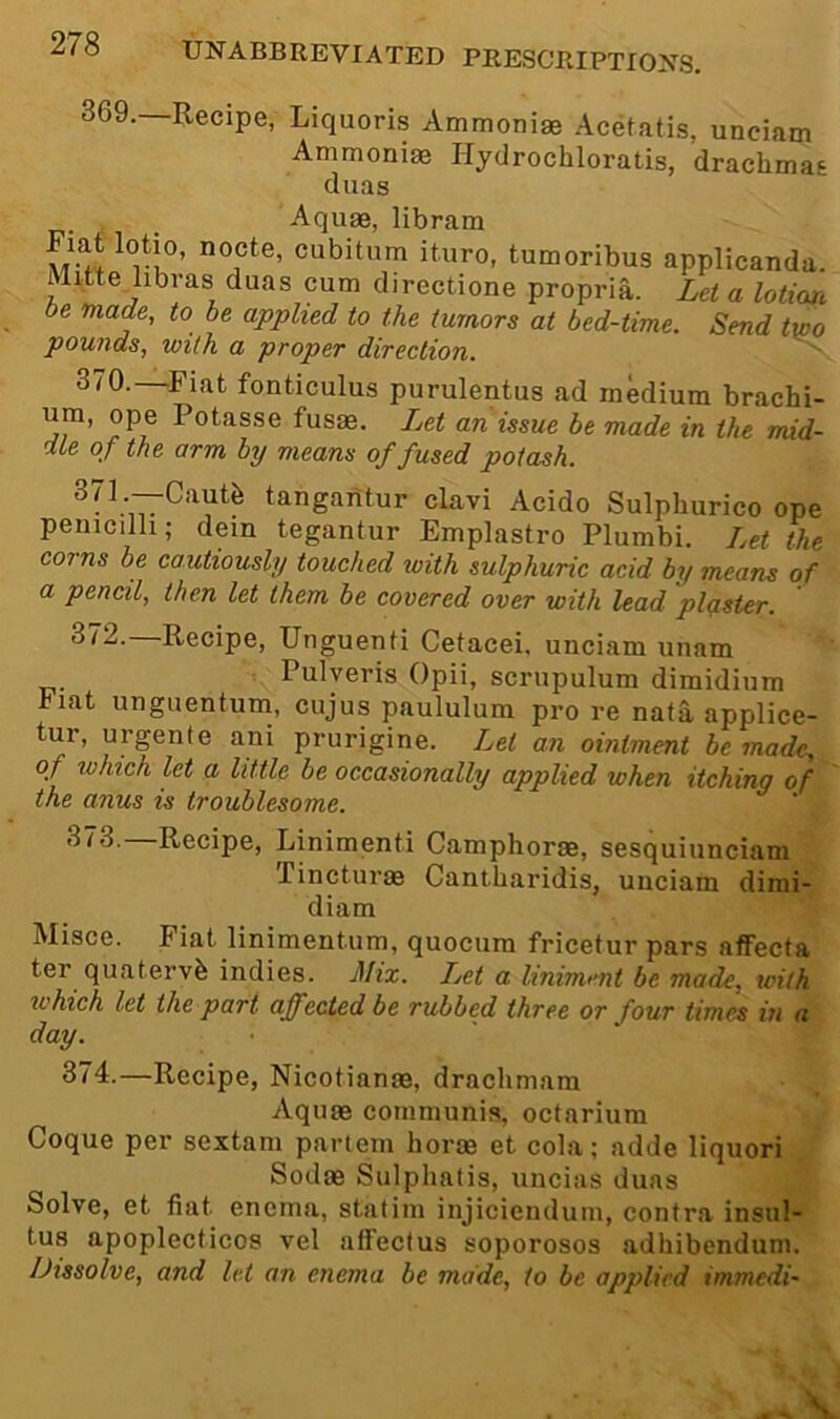 369. Recipe, Liquoris Ammonias Acetatis, unciam Ammonias Hydrochloratis, drachmas duas Aquas, libram vr'nocte, cubitum ituro, tumoribus applicanda. Mittejibras duas cum directione propria. Let a lotior, be made, to be applied to the tumors at bed-time. Send two pounds, with a proper direction. ^ 370. —^Fiat fonticulus purulentus ad medium brachi- um, ope Potasse fusm. Let an issue be made in the mid- dte of the arm by means of fused potash. tangaiitur clavi Acido Sulphurico ope peuicilh; dein tegantur Emplastro Plumbi. Let the corns be cautiously touched with sulphuric acid by means of a pencil, then let them be covered over with lead plaster. 372.—Recipe, Unguenfi Cetacei, unciam unam Pulyeris Opii, scrupulum dimidium hiat unguentum, cujus paululum pro re naia applice- tur, urgente ani prurigine. Let an ointment be made, of which let a little be occasionally applied when itching of the anus is troublesome. 373. —Recipe, Linimenti Camphoras, sesquiunciam Tincturas Cantharidis, unciam dirai- diam Misce. Fiat linimentum, quocum fricetur pars afFecta ter quatervb indies. Mix. IM a liniment be made, with iL'hich let the part affected be rubbed three or four times in a day. . 374. —Recipe, Nicotianas, drachmam Aquas communis, octarium Coque per sextam partem horse et cola; adde liquori Sodas Sulphatis, uncias duas Solve, et fiat enema, statim injiciendum, contra insul- tus apoplecticos vel affectus soporosos adhibcndum. Dissolve, and let an enema be made, to be applied immedi-