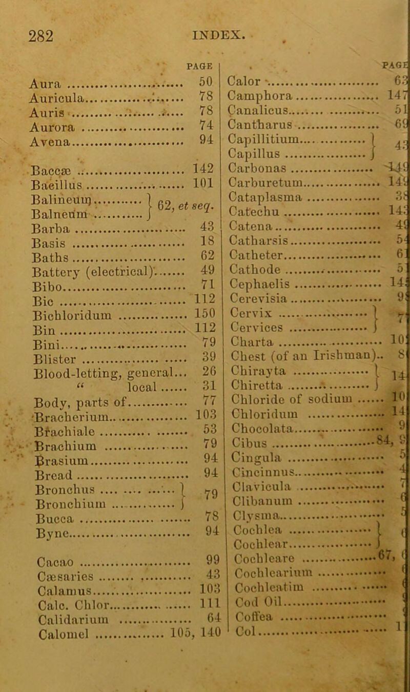 Aura Auricula <1;... PAGE . 50 . IS . 78 Aurora . 94 Baccsc .. 142 Bacillus .. 101 Balineuu) 1 02 Balnedm J ' et seq. Barba .. 43 Basis .. 18 Baths .. 62 Battery (electrical)'..... .. 49 Bibo .. 71 .. 112 Bichloridum .. 150 .. 112 Bini .. 79 Blister .. 39 Blood-letting, general. .. 26 “ local.... .. 31 Body, parts of 'Bracherium .. 103 Bfachiale .. 63 Brachium .. 79 ]$rasium .. 94 Bread .. 94 Bronchus J 79 Brouchiuiu Bucca ... 78 Bync ... 94 Cacao ... 99 Cajsaries ... 43 Calamus ... 103 Calc. Chlor ... Ill Calidarium ... 64 Calomel 105, 140 , PAG! Calor '. ... 68 C amphora ... 147 Canalicus ... 51 Cantharus ... 6t Capillitium 1 4i Capillus 1 Carbouas Carburetum Cataplasma •4 t. Catechu ... 14: Catena ... 4! Catharsis Catheter ... 6 Cephaelis Cerevisia Cervi.x 1 Cervices 1 .... 10 Chest (of an Irishman).. 8 Chirayta ■ 1 14 Chiretta .'. •J ! Chloride of sodium . .... 10 Chloridum 14 Chocolata .... 9 .... 5 Cincinnus Cochlea Cochlear Cochleare Cochlearium Cochleatim Col 1