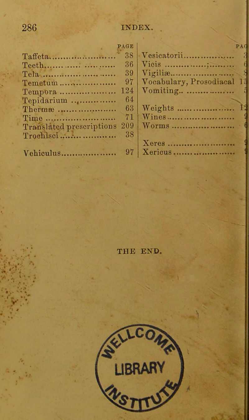 Taffeta ^ 38 Teeth : 36 Tela:...' 39 Temetudi 97 Tempora 124 Tepidarium 64 Therrase 63 Time ..V '^1 TraBrsUted prescriptions 209 Troehdsci 38 Vohioulus 97 PA( Vesicatorii : Vicis ; ( Vigiliae . Vocabulary, Prosodiacal 1 Vomiting ; Weights Wines... Worms . ( Xeres .. Xericus THE END.