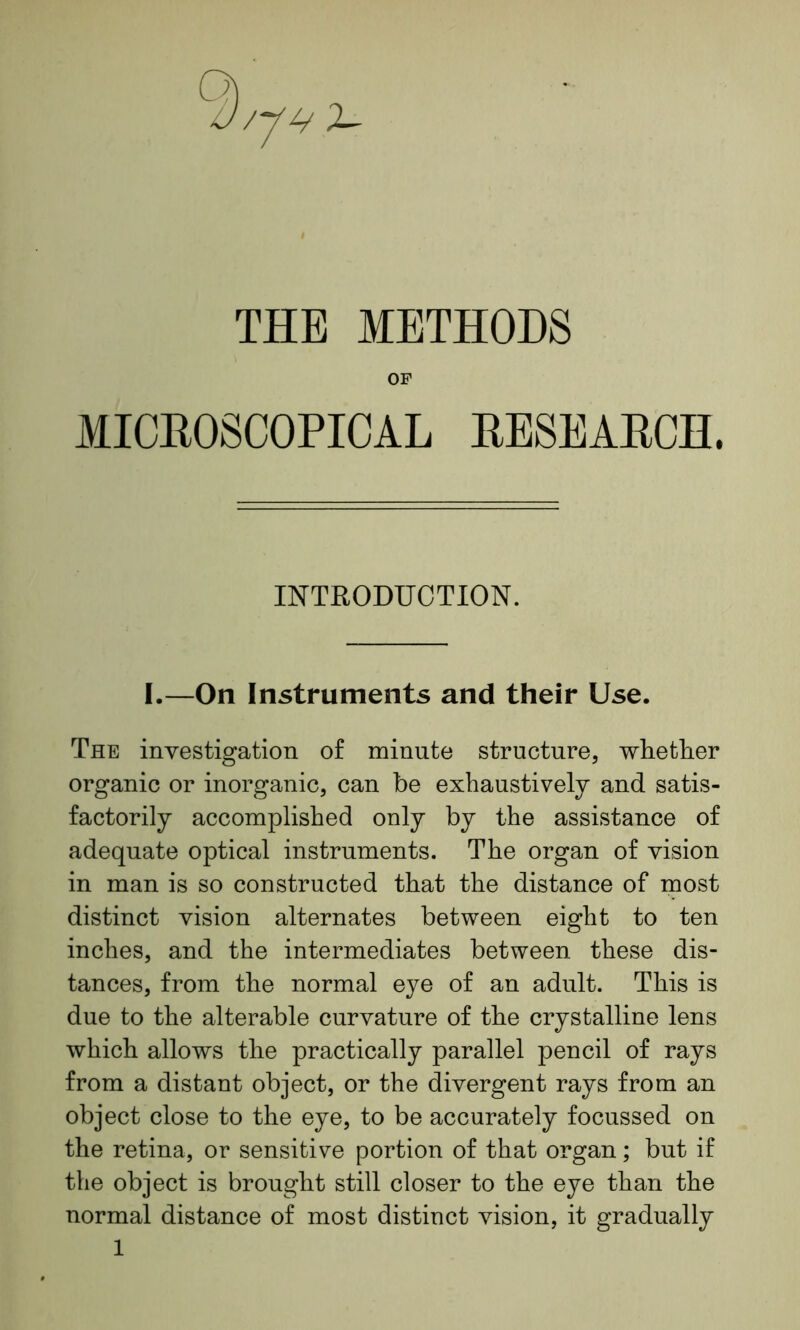 0/V4 X THE METHODS OF MICROSCOPICAL RESEARCH. INTRODUCTION. I.—On Instruments and their Use. The investigation of minute structure, whether organic or inorganic, can be exhaustively and satis- factorily accomplished only by the assistance of adequate optical instruments. The organ of vision in man is so constructed that the distance of most distinct vision alternates between eight to ten inches, and the intermediates between these dis- tances, from the normal eye of an adult. This is due to the alterable curvature of the crystalline lens which allows the practically parallel pencil of rays from a distant object, or the divergent rays from an object close to the eye, to be accurately focussed on the retina, or sensitive portion of that organ; but if the object is brought still closer to the eye than the normal distance of most distinct vision, it gradually