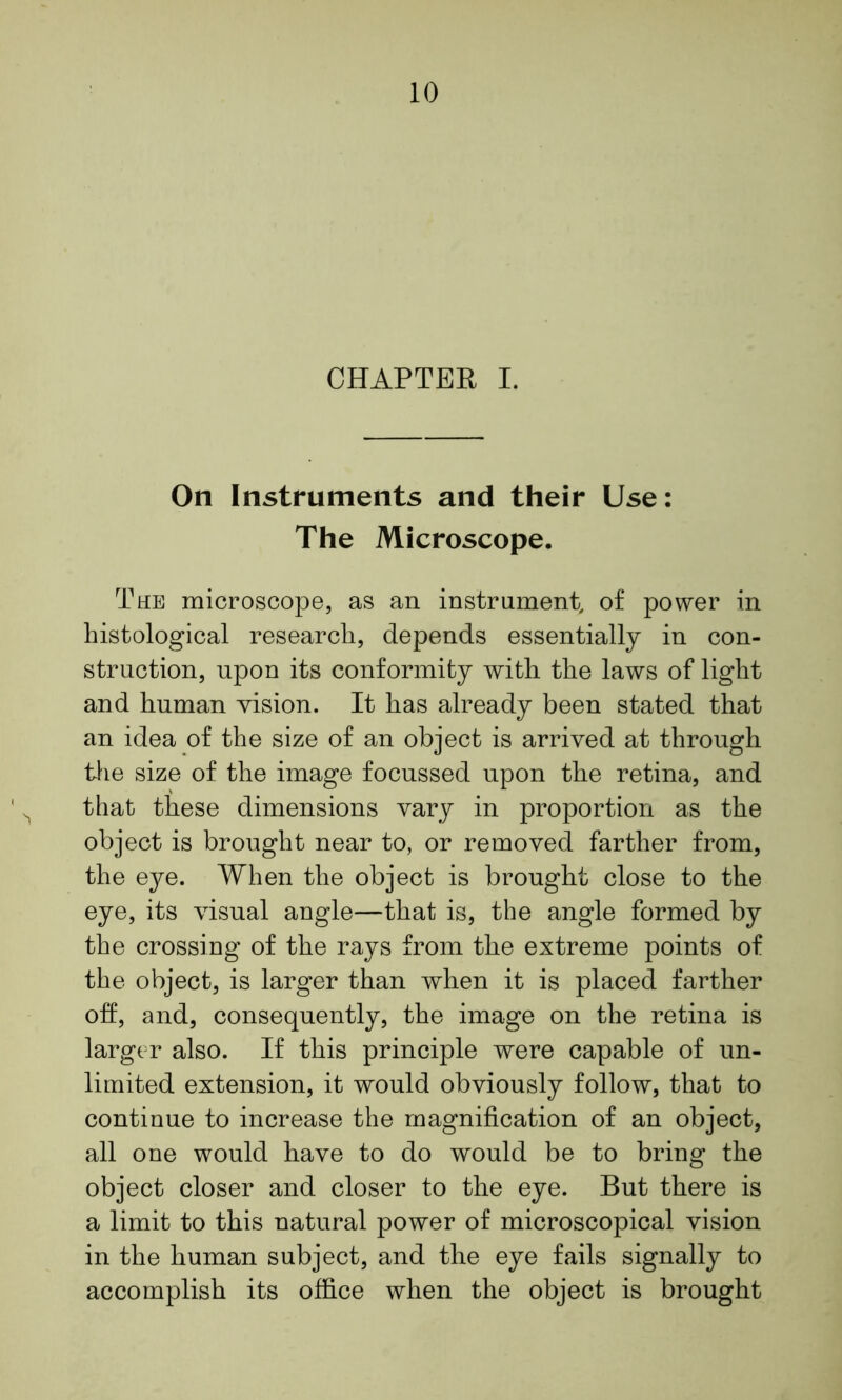 CHAPTER I. On Instruments and their Use: The Microscope. The microscope, as an instrument, of power in histological research, depends essentially in con- struction, upon its conformity with the laws of light and human vision. It has already been stated that an idea of the size of an object is arrived at through the size of the image focussed upon the retina, and that these dimensions vary in proportion as the object is brought near to, or removed farther from, the eye. When the object is brought close to the eye, its visual angle—that is, the angle formed by the crossing of the rays from the extreme points of the object, is larger than when it is placed farther oft, and, consequently, the image on the retina is larger also. If this principle were capable of un- limited extension, it would obviously follow, that to continue to increase the magnification of an object, all one would have to do would be to bring the object closer and closer to the eye. But there is a limit to this natural power of microscopical vision in the human subject, and the eye fails signally to accomplish its office when the object is brought